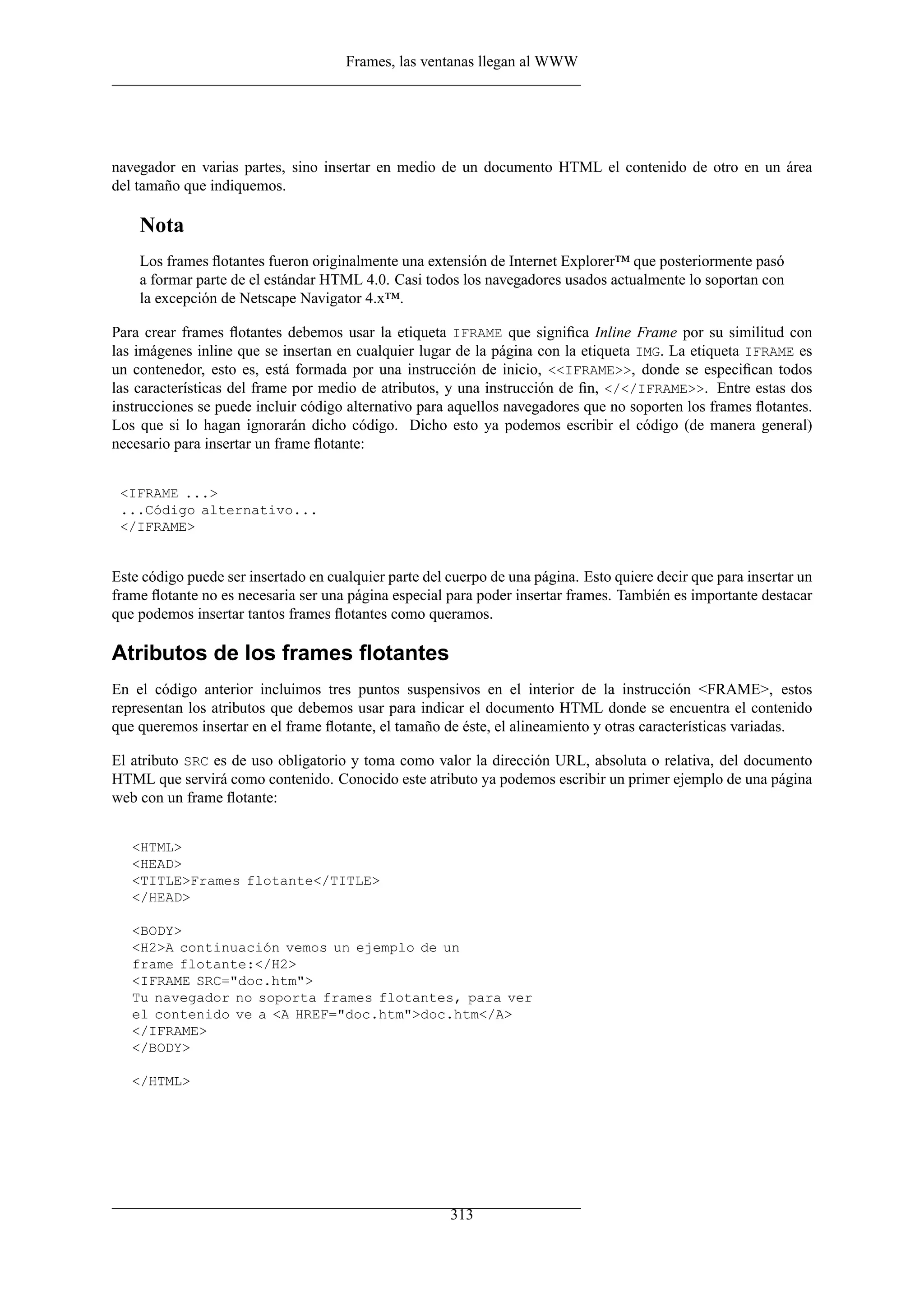 Frames, las ventanas llegan al WWW
navegador en varias partes, sino insertar en medio de un documento HTML el contenido de otro en un área
del tamaño que indiquemos.
Nota
Los frames ﬂotantes fueron originalmente una extensión de Internet Explorer™ que posteriormente pasó
a formar parte de el estándar HTML 4.0. Casi todos los navegadores usados actualmente lo soportan con
la excepción de Netscape Navigator 4.x™.
Para crear frames ﬂotantes debemos usar la etiqueta IFRAME que signiﬁca Inline Frame por su similitud con
las imágenes inline que se insertan en cualquier lugar de la página con la etiqueta IMG. La etiqueta IFRAME es
un contenedor, esto es, está formada por una instrucción de inicio, <<IFRAME>>, donde se especiﬁcan todos
las características del frame por medio de atributos, y una instrucción de ﬁn, </</IFRAME>>. Entre estas dos
instrucciones se puede incluir código alternativo para aquellos navegadores que no soporten los frames ﬂotantes.
Los que si lo hagan ignorarán dicho código. Dicho esto ya podemos escribir el código (de manera general)
necesario para insertar un frame ﬂotante:
<IFRAME ...>
...Código alternativo...
</IFRAME>
Este código puede ser insertado en cualquier parte del cuerpo de una página. Esto quiere decir que para insertar un
frame ﬂotante no es necesaria ser una página especial para poder insertar frames. También es importante destacar
que podemos insertar tantos frames ﬂotantes como queramos.
Atributos de los frames ﬂotantes
En el código anterior incluimos tres puntos suspensivos en el interior de la instrucción <FRAME>, estos
representan los atributos que debemos usar para indicar el documento HTML donde se encuentra el contenido
que queremos insertar en el frame ﬂotante, el tamaño de éste, el alineamiento y otras características variadas.
El atributo SRC es de uso obligatorio y toma como valor la dirección URL, absoluta o relativa, del documento
HTML que servirá como contenido. Conocido este atributo ya podemos escribir un primer ejemplo de una página
web con un frame ﬂotante:
<HTML>
<HEAD>
<TITLE>Frames flotante</TITLE>
</HEAD>
<BODY>
<H2>A continuación vemos un ejemplo de un
frame flotante:</H2>
<IFRAME SRC="doc.htm">
Tu navegador no soporta frames flotantes, para ver
el contenido ve a <A HREF="doc.htm">doc.htm</A>
</IFRAME>
</BODY>
</HTML>
313
 