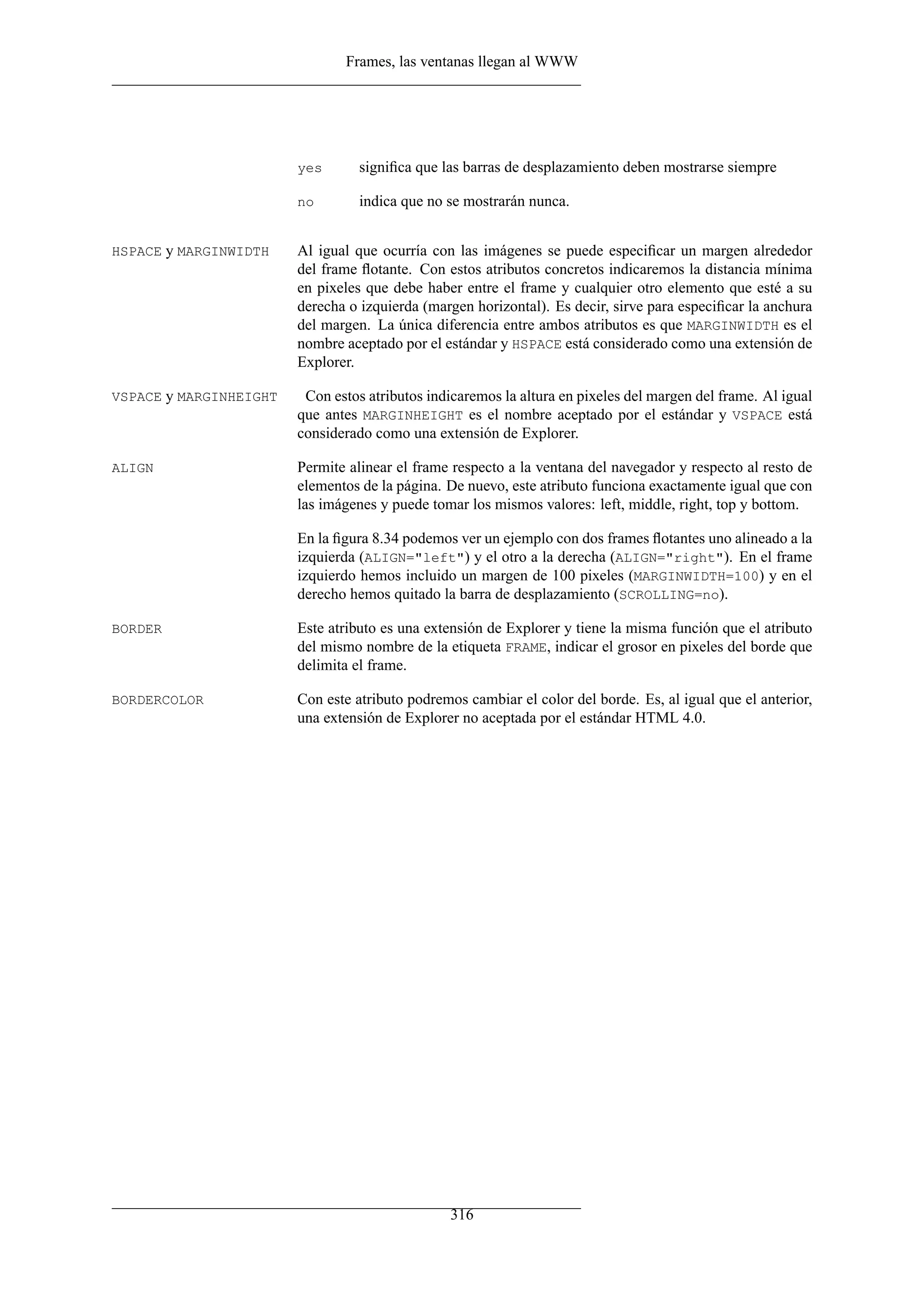 Frames, las ventanas llegan al WWW
yes signiﬁca que las barras de desplazamiento deben mostrarse siempre
no indica que no se mostrarán nunca.
HSPACE y MARGINWIDTH Al igual que ocurría con las imágenes se puede especiﬁcar un margen alrededor
del frame ﬂotante. Con estos atributos concretos indicaremos la distancia mínima
en pixeles que debe haber entre el frame y cualquier otro elemento que esté a su
derecha o izquierda (margen horizontal). Es decir, sirve para especiﬁcar la anchura
del margen. La única diferencia entre ambos atributos es que MARGINWIDTH es el
nombre aceptado por el estándar y HSPACE está considerado como una extensión de
Explorer.
VSPACE y MARGINHEIGHT Con estos atributos indicaremos la altura en pixeles del margen del frame. Al igual
que antes MARGINHEIGHT es el nombre aceptado por el estándar y VSPACE está
considerado como una extensión de Explorer.
ALIGN Permite alinear el frame respecto a la ventana del navegador y respecto al resto de
elementos de la página. De nuevo, este atributo funciona exactamente igual que con
las imágenes y puede tomar los mismos valores: left, middle, right, top y bottom.
En la ﬁgura 8.34 podemos ver un ejemplo con dos frames ﬂotantes uno alineado a la
izquierda (ALIGN="left") y el otro a la derecha (ALIGN="right"). En el frame
izquierdo hemos incluido un margen de 100 pixeles (MARGINWIDTH=100) y en el
derecho hemos quitado la barra de desplazamiento (SCROLLING=no).
BORDER Este atributo es una extensión de Explorer y tiene la misma función que el atributo
del mismo nombre de la etiqueta FRAME, indicar el grosor en pixeles del borde que
delimita el frame.
BORDERCOLOR Con este atributo podremos cambiar el color del borde. Es, al igual que el anterior,
una extensión de Explorer no aceptada por el estándar HTML 4.0.
316
 