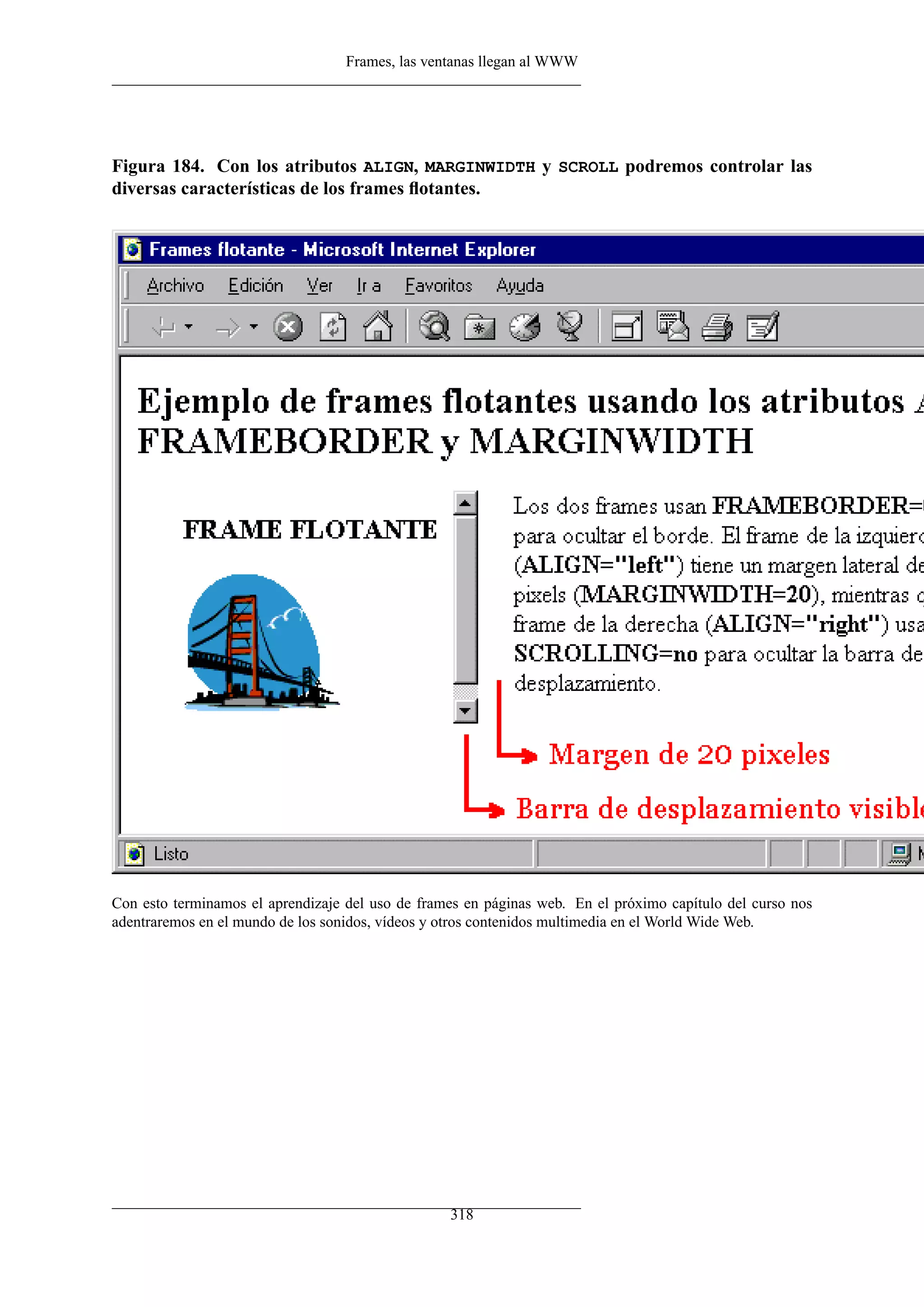 Frames, las ventanas llegan al WWW
Figura 184. Con los atributos ALIGN, MARGINWIDTH y SCROLL podremos controlar las
diversas características de los frames ﬂotantes.
Con esto terminamos el aprendizaje del uso de frames en páginas web. En el próximo capítulo del curso nos
adentraremos en el mundo de los sonidos, vídeos y otros contenidos multimedia en el World Wide Web.
318
 
