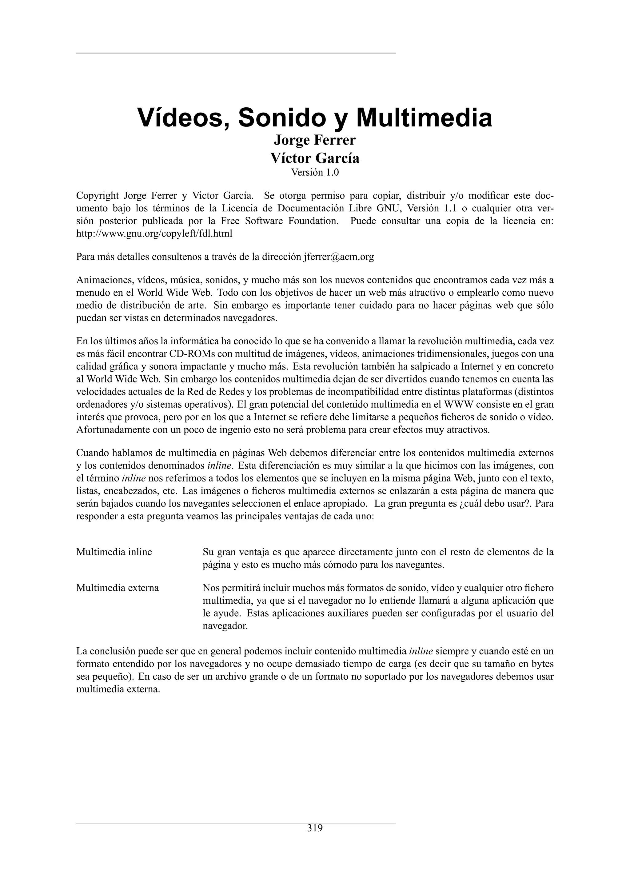 Vídeos, Sonido y Multimedia
Jorge Ferrer
Víctor García
Versión 1.0
Copyright Jorge Ferrer y Victor García. Se otorga permiso para copiar, distribuir y/o modiﬁcar este doc-
umento bajo los términos de la Licencia de Documentación Libre GNU, Versión 1.1 o cualquier otra ver-
sión posterior publicada por la Free Software Foundation. Puede consultar una copia de la licencia en:
http://www.gnu.org/copyleft/fdl.html
Para más detalles consultenos a través de la dirección jferrer@acm.org
Animaciones, vídeos, música, sonidos, y mucho más son los nuevos contenidos que encontramos cada vez más a
menudo en el World Wide Web. Todo con los objetivos de hacer un web más atractivo o emplearlo como nuevo
medio de distribución de arte. Sin embargo es importante tener cuidado para no hacer páginas web que sólo
puedan ser vistas en determinados navegadores.
En los últimos años la informática ha conocido lo que se ha convenido a llamar la revolución multimedia, cada vez
es más fácil encontrar CD-ROMs con multitud de imágenes, vídeos, animaciones tridimensionales, juegos con una
calidad gráﬁca y sonora impactante y mucho más. Esta revolución también ha salpicado a Internet y en concreto
al World Wide Web. Sin embargo los contenidos multimedia dejan de ser divertidos cuando tenemos en cuenta las
velocidades actuales de la Red de Redes y los problemas de incompatibilidad entre distintas plataformas (distintos
ordenadores y/o sistemas operativos). El gran potencial del contenido multimedia en el WWW consiste en el gran
interés que provoca, pero por en los que a Internet se reﬁere debe limitarse a pequeños ﬁcheros de sonido o vídeo.
Afortunadamente con un poco de ingenio esto no será problema para crear efectos muy atractivos.
Cuando hablamos de multimedia en páginas Web debemos diferenciar entre los contenidos multimedia externos
y los contenidos denominados inline. Esta diferenciación es muy similar a la que hicimos con las imágenes, con
el término inline nos referimos a todos los elementos que se incluyen en la misma página Web, junto con el texto,
listas, encabezados, etc. Las imágenes o ﬁcheros multimedia externos se enlazarán a esta página de manera que
serán bajados cuando los navegantes seleccionen el enlace apropiado. La gran pregunta es ¿cuál debo usar?. Para
responder a esta pregunta veamos las principales ventajas de cada uno:
Multimedia inline Su gran ventaja es que aparece directamente junto con el resto de elementos de la
página y esto es mucho más cómodo para los navegantes.
Multimedia externa Nos permitirá incluir muchos más formatos de sonido, vídeo y cualquier otro ﬁchero
multimedia, ya que si el navegador no lo entiende llamará a alguna aplicación que
le ayude. Estas aplicaciones auxiliares pueden ser conﬁguradas por el usuario del
navegador.
La conclusión puede ser que en general podemos incluir contenido multimedia inline siempre y cuando esté en un
formato entendido por los navegadores y no ocupe demasiado tiempo de carga (es decir que su tamaño en bytes
sea pequeño). En caso de ser un archivo grande o de un formato no soportado por los navegadores debemos usar
multimedia externa.
319
 