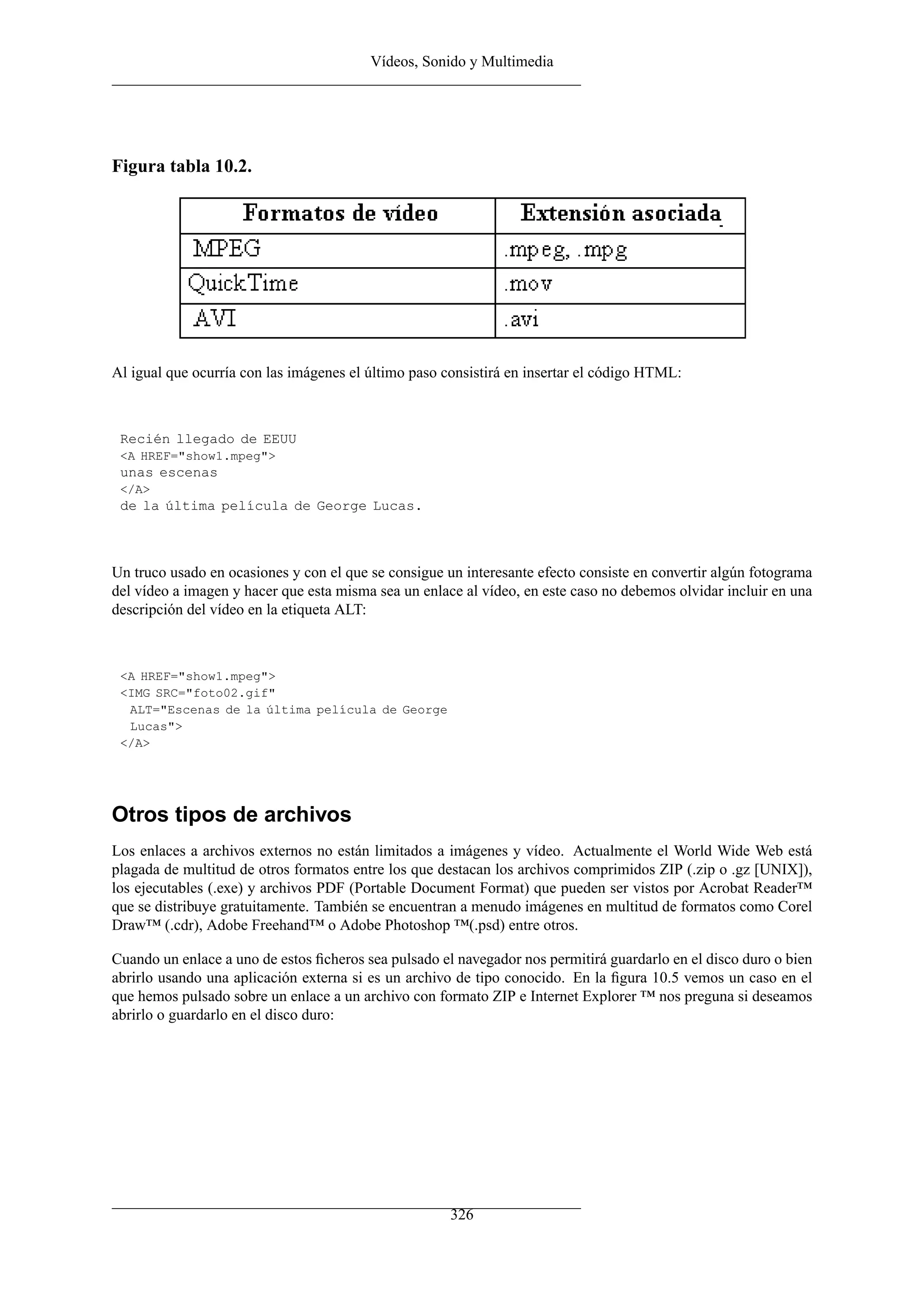 Vídeos, Sonido y Multimedia
Figura tabla 10.2.
Al igual que ocurría con las imágenes el último paso consistirá en insertar el código HTML:
Recién llegado de EEUU
<A HREF="show1.mpeg">
unas escenas
</A>
de la última película de George Lucas.
Un truco usado en ocasiones y con el que se consigue un interesante efecto consiste en convertir algún fotograma
del vídeo a imagen y hacer que esta misma sea un enlace al vídeo, en este caso no debemos olvidar incluir en una
descripción del vídeo en la etiqueta ALT:
<A HREF="show1.mpeg">
<IMG SRC="foto02.gif"
ALT="Escenas de la última película de George
Lucas">
</A>
Otros tipos de archivos
Los enlaces a archivos externos no están limitados a imágenes y vídeo. Actualmente el World Wide Web está
plagada de multitud de otros formatos entre los que destacan los archivos comprimidos ZIP (.zip o .gz [UNIX]),
los ejecutables (.exe) y archivos PDF (Portable Document Format) que pueden ser vistos por Acrobat Reader™
que se distribuye gratuitamente. También se encuentran a menudo imágenes en multitud de formatos como Corel
Draw™ (.cdr), Adobe Freehand™ o Adobe Photoshop ™(.psd) entre otros.
Cuando un enlace a uno de estos ﬁcheros sea pulsado el navegador nos permitirá guardarlo en el disco duro o bien
abrirlo usando una aplicación externa si es un archivo de tipo conocido. En la ﬁgura 10.5 vemos un caso en el
que hemos pulsado sobre un enlace a un archivo con formato ZIP e Internet Explorer ™ nos preguna si deseamos
abrirlo o guardarlo en el disco duro:
326
 