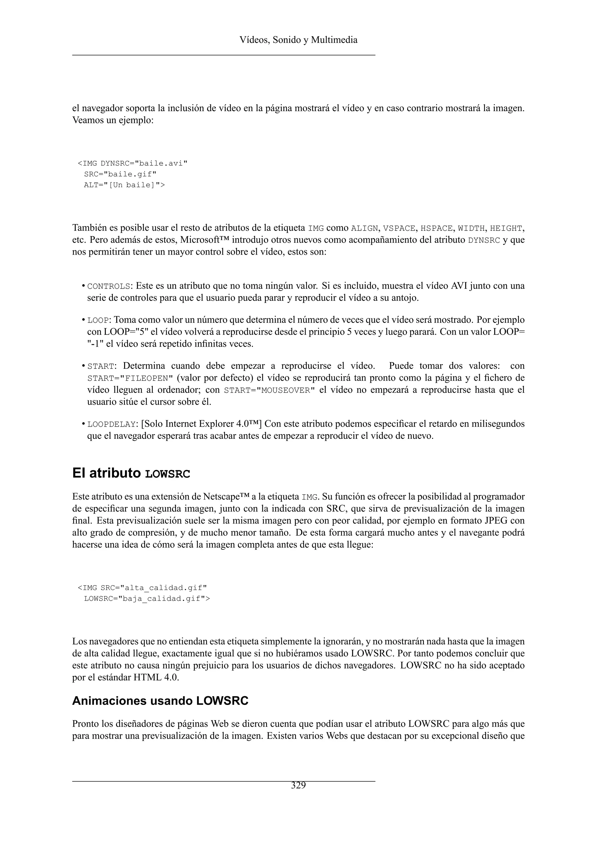 Vídeos, Sonido y Multimedia
el navegador soporta la inclusión de vídeo en la página mostrará el vídeo y en caso contrario mostrará la imagen.
Veamos un ejemplo:
<IMG DYNSRC="baile.avi"
SRC="baile.gif"
ALT="[Un baile]">
También es posible usar el resto de atributos de la etiqueta IMG como ALIGN, VSPACE, HSPACE, WIDTH, HEIGHT,
etc. Pero además de estos, Microsoft™ introdujo otros nuevos como acompañamiento del atributo DYNSRC y que
nos permitirán tener un mayor control sobre el vídeo, estos son:
• CONTROLS: Este es un atributo que no toma ningún valor. Si es incluido, muestra el vídeo AVI junto con una
serie de controles para que el usuario pueda parar y reproducir el vídeo a su antojo.
• LOOP: Toma como valor un número que determina el número de veces que el vídeo será mostrado. Por ejemplo
con LOOP="5" el vídeo volverá a reproducirse desde el principio 5 veces y luego parará. Con un valor LOOP=
"-1" el vídeo será repetido inﬁnitas veces.
• START: Determina cuando debe empezar a reproducirse el vídeo. Puede tomar dos valores: con
START="FILEOPEN" (valor por defecto) el vídeo se reproducirá tan pronto como la página y el ﬁchero de
vídeo lleguen al ordenador; con START="MOUSEOVER" el vídeo no empezará a reproducirse hasta que el
usuario sitúe el cursor sobre él.
• LOOPDELAY: [Solo Internet Explorer 4.0™] Con este atributo podemos especiﬁcar el retardo en milisegundos
que el navegador esperará tras acabar antes de empezar a reproducir el vídeo de nuevo.
El atributo LOWSRC
Este atributo es una extensión de Netscape™ a la etiqueta IMG. Su función es ofrecer la posibilidad al programador
de especiﬁcar una segunda imagen, junto con la indicada con SRC, que sirva de previsualización de la imagen
ﬁnal. Esta previsualización suele ser la misma imagen pero con peor calidad, por ejemplo en formato JPEG con
alto grado de compresión, y de mucho menor tamaño. De esta forma cargará mucho antes y el navegante podrá
hacerse una idea de cómo será la imagen completa antes de que esta llegue:
<IMG SRC="alta_calidad.gif"
LOWSRC="baja_calidad.gif">
Los navegadores que no entiendan esta etiqueta simplemente la ignorarán, y no mostrarán nada hasta que la imagen
de alta calidad llegue, exactamente igual que si no hubiéramos usado LOWSRC. Por tanto podemos concluir que
este atributo no causa ningún prejuicio para los usuarios de dichos navegadores. LOWSRC no ha sido aceptado
por el estándar HTML 4.0.
Animaciones usando LOWSRC
Pronto los diseñadores de páginas Web se dieron cuenta que podían usar el atributo LOWSRC para algo más que
para mostrar una previsualización de la imagen. Existen varios Webs que destacan por su excepcional diseño que
329
 
