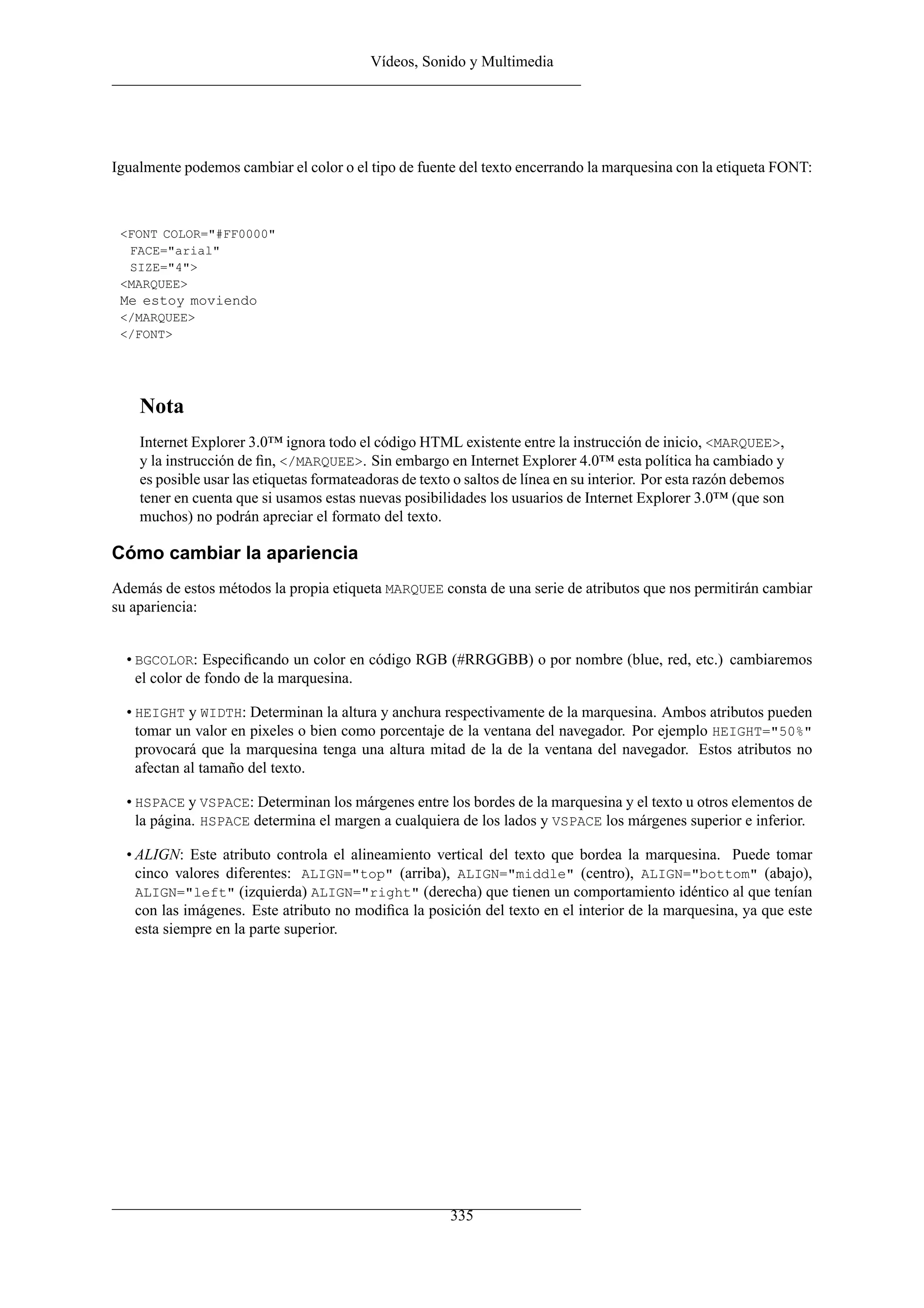 Vídeos, Sonido y Multimedia
Igualmente podemos cambiar el color o el tipo de fuente del texto encerrando la marquesina con la etiqueta FONT:
<FONT COLOR="#FF0000"
FACE="arial"
SIZE="4">
<MARQUEE>
Me estoy moviendo
</MARQUEE>
</FONT>
Nota
Internet Explorer 3.0™ ignora todo el código HTML existente entre la instrucción de inicio, <MARQUEE>,
y la instrucción de ﬁn, </MARQUEE>. Sin embargo en Internet Explorer 4.0™ esta política ha cambiado y
es posible usar las etiquetas formateadoras de texto o saltos de línea en su interior. Por esta razón debemos
tener en cuenta que si usamos estas nuevas posibilidades los usuarios de Internet Explorer 3.0™ (que son
muchos) no podrán apreciar el formato del texto.
Cómo cambiar la apariencia
Además de estos métodos la propia etiqueta MARQUEE consta de una serie de atributos que nos permitirán cambiar
su apariencia:
• BGCOLOR: Especiﬁcando un color en código RGB (#RRGGBB) o por nombre (blue, red, etc.) cambiaremos
el color de fondo de la marquesina.
• HEIGHT y WIDTH: Determinan la altura y anchura respectivamente de la marquesina. Ambos atributos pueden
tomar un valor en pixeles o bien como porcentaje de la ventana del navegador. Por ejemplo HEIGHT="50%"
provocará que la marquesina tenga una altura mitad de la de la ventana del navegador. Estos atributos no
afectan al tamaño del texto.
• HSPACE y VSPACE: Determinan los márgenes entre los bordes de la marquesina y el texto u otros elementos de
la página. HSPACE determina el margen a cualquiera de los lados y VSPACE los márgenes superior e inferior.
• ALIGN: Este atributo controla el alineamiento vertical del texto que bordea la marquesina. Puede tomar
cinco valores diferentes: ALIGN="top" (arriba), ALIGN="middle" (centro), ALIGN="bottom" (abajo),
ALIGN="left" (izquierda) ALIGN="right" (derecha) que tienen un comportamiento idéntico al que tenían
con las imágenes. Este atributo no modiﬁca la posición del texto en el interior de la marquesina, ya que este
esta siempre en la parte superior.
335
 