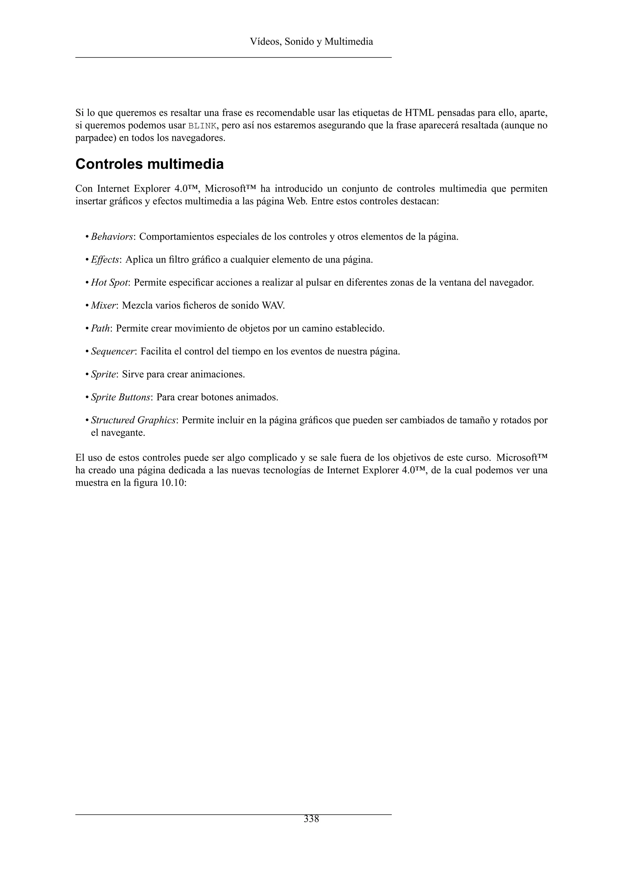 Vídeos, Sonido y Multimedia
Si lo que queremos es resaltar una frase es recomendable usar las etiquetas de HTML pensadas para ello, aparte,
si queremos podemos usar BLINK, pero así nos estaremos asegurando que la frase aparecerá resaltada (aunque no
parpadee) en todos los navegadores.
Controles multimedia
Con Internet Explorer 4.0™, Microsoft™ ha introducido un conjunto de controles multimedia que permiten
insertar gráﬁcos y efectos multimedia a las página Web. Entre estos controles destacan:
• Behaviors: Comportamientos especiales de los controles y otros elementos de la página.
• Effects: Aplica un ﬁltro gráﬁco a cualquier elemento de una página.
• Hot Spot: Permite especiﬁcar acciones a realizar al pulsar en diferentes zonas de la ventana del navegador.
• Mixer: Mezcla varios ﬁcheros de sonido WAV.
• Path: Permite crear movimiento de objetos por un camino establecido.
• Sequencer: Facilita el control del tiempo en los eventos de nuestra página.
• Sprite: Sirve para crear animaciones.
• Sprite Buttons: Para crear botones animados.
• Structured Graphics: Permite incluir en la página gráﬁcos que pueden ser cambiados de tamaño y rotados por
el navegante.
El uso de estos controles puede ser algo complicado y se sale fuera de los objetivos de este curso. Microsoft™
ha creado una página dedicada a las nuevas tecnologías de Internet Explorer 4.0™, de la cual podemos ver una
muestra en la ﬁgura 10.10:
338
 