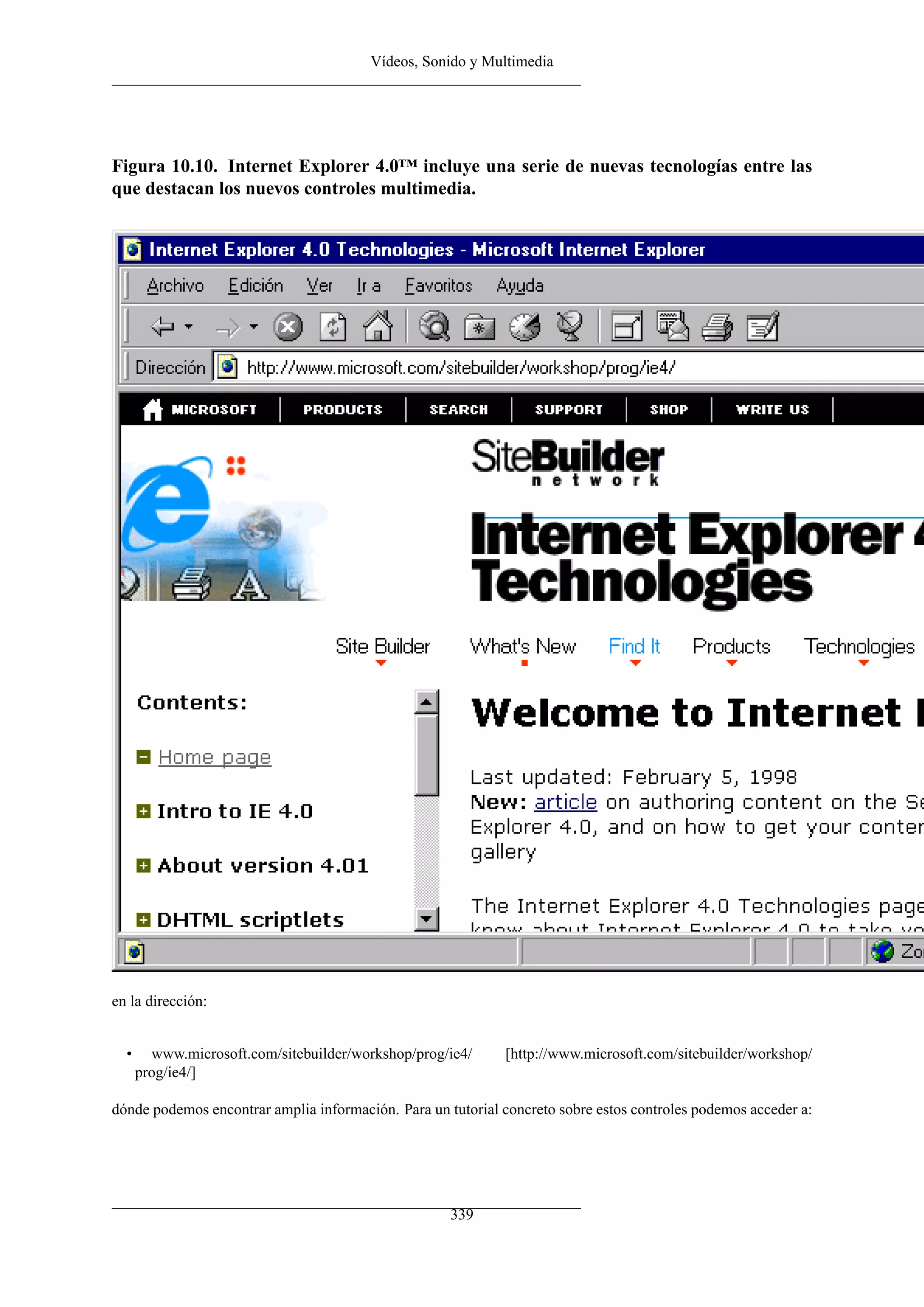 Vídeos, Sonido y Multimedia
Figura 10.10. Internet Explorer 4.0™ incluye una serie de nuevas tecnologías entre las
que destacan los nuevos controles multimedia.
en la dirección:
• www.microsoft.com/sitebuilder/workshop/prog/ie4/ [http://www.microsoft.com/sitebuilder/workshop/
prog/ie4/]
dónde podemos encontrar amplia información. Para un tutorial concreto sobre estos controles podemos acceder a:
339
 