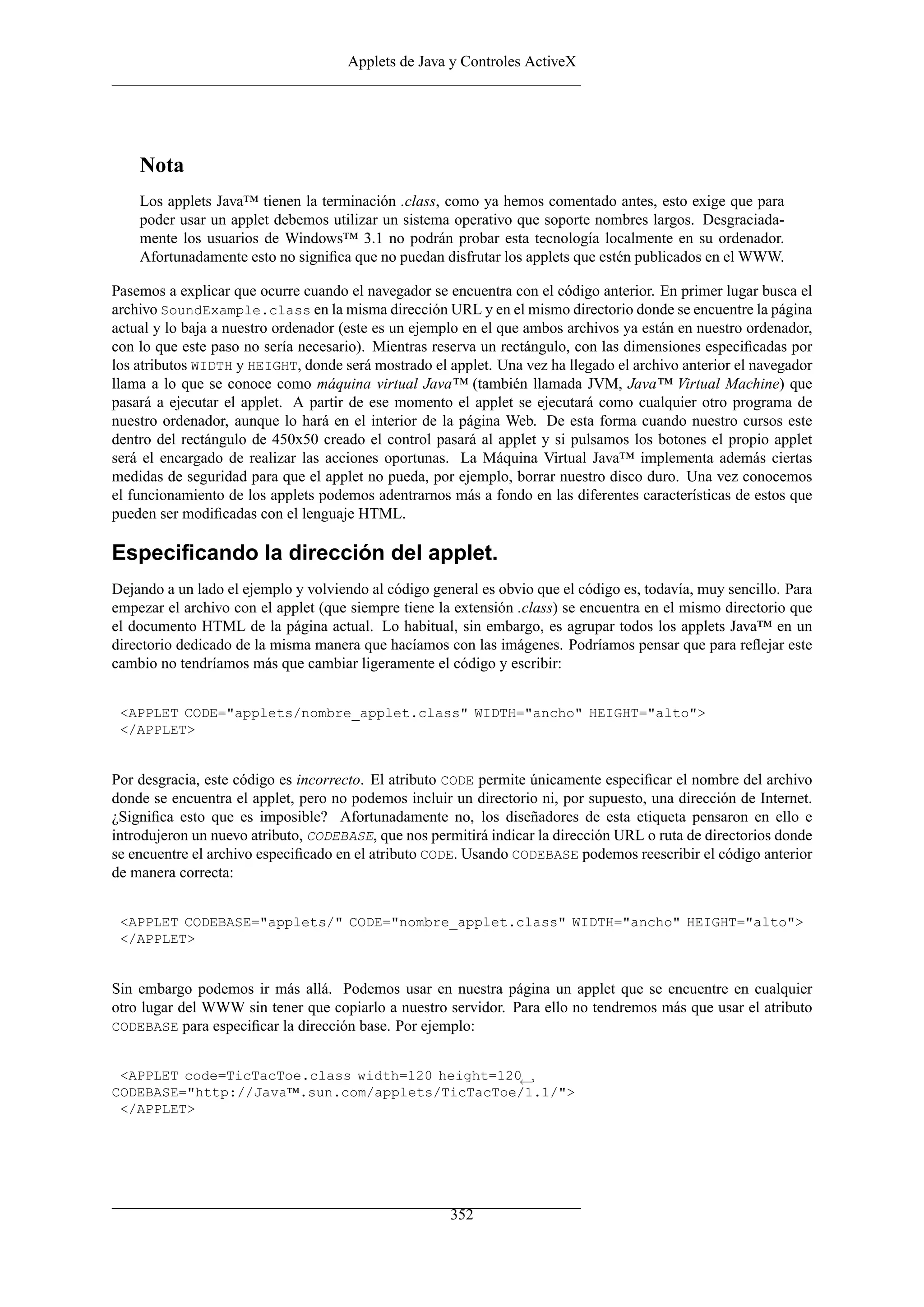Applets de Java y Controles ActiveX
Nota
Los applets Java™ tienen la terminación .class, como ya hemos comentado antes, esto exige que para
poder usar un applet debemos utilizar un sistema operativo que soporte nombres largos. Desgraciada-
mente los usuarios de Windows™ 3.1 no podrán probar esta tecnología localmente en su ordenador.
Afortunadamente esto no signiﬁca que no puedan disfrutar los applets que estén publicados en el WWW.
Pasemos a explicar que ocurre cuando el navegador se encuentra con el código anterior. En primer lugar busca el
archivo SoundExample.class en la misma dirección URL y en el mismo directorio donde se encuentre la página
actual y lo baja a nuestro ordenador (este es un ejemplo en el que ambos archivos ya están en nuestro ordenador,
con lo que este paso no sería necesario). Mientras reserva un rectángulo, con las dimensiones especiﬁcadas por
los atributos WIDTH y HEIGHT, donde será mostrado el applet. Una vez ha llegado el archivo anterior el navegador
llama a lo que se conoce como máquina virtual Java™ (también llamada JVM, Java™ Virtual Machine) que
pasará a ejecutar el applet. A partir de ese momento el applet se ejecutará como cualquier otro programa de
nuestro ordenador, aunque lo hará en el interior de la página Web. De esta forma cuando nuestro cursos este
dentro del rectángulo de 450x50 creado el control pasará al applet y si pulsamos los botones el propio applet
será el encargado de realizar las acciones oportunas. La Máquina Virtual Java™ implementa además ciertas
medidas de seguridad para que el applet no pueda, por ejemplo, borrar nuestro disco duro. Una vez conocemos
el funcionamiento de los applets podemos adentrarnos más a fondo en las diferentes características de estos que
pueden ser modiﬁcadas con el lenguaje HTML.
Especiﬁcando la dirección del applet.
Dejando a un lado el ejemplo y volviendo al código general es obvio que el código es, todavía, muy sencillo. Para
empezar el archivo con el applet (que siempre tiene la extensión .class) se encuentra en el mismo directorio que
el documento HTML de la página actual. Lo habitual, sin embargo, es agrupar todos los applets Java™ en un
directorio dedicado de la misma manera que hacíamos con las imágenes. Podríamos pensar que para reﬂejar este
cambio no tendríamos más que cambiar ligeramente el código y escribir:
<APPLET CODE="applets/nombre_applet.class" WIDTH="ancho" HEIGHT="alto">
</APPLET>
Por desgracia, este código es incorrecto. El atributo CODE permite únicamente especiﬁcar el nombre del archivo
donde se encuentra el applet, pero no podemos incluir un directorio ni, por supuesto, una dirección de Internet.
¿Signiﬁca esto que es imposible? Afortunadamente no, los diseñadores de esta etiqueta pensaron en ello e
introdujeron un nuevo atributo, CODEBASE, que nos permitirá indicar la dirección URL o ruta de directorios donde
se encuentre el archivo especiﬁcado en el atributo CODE. Usando CODEBASE podemos reescribir el código anterior
de manera correcta:
<APPLET CODEBASE="applets/" CODE="nombre_applet.class" WIDTH="ancho" HEIGHT="alto">
</APPLET>
Sin embargo podemos ir más allá. Podemos usar en nuestra página un applet que se encuentre en cualquier
otro lugar del WWW sin tener que copiarlo a nuestro servidor. Para ello no tendremos más que usar el atributo
CODEBASE para especiﬁcar la dirección base. Por ejemplo:
<APPLET code=TicTacToe.class width=120 height=120←
CODEBASE="http://Java™.sun.com/applets/TicTacToe/1.1/">
</APPLET>
352
 