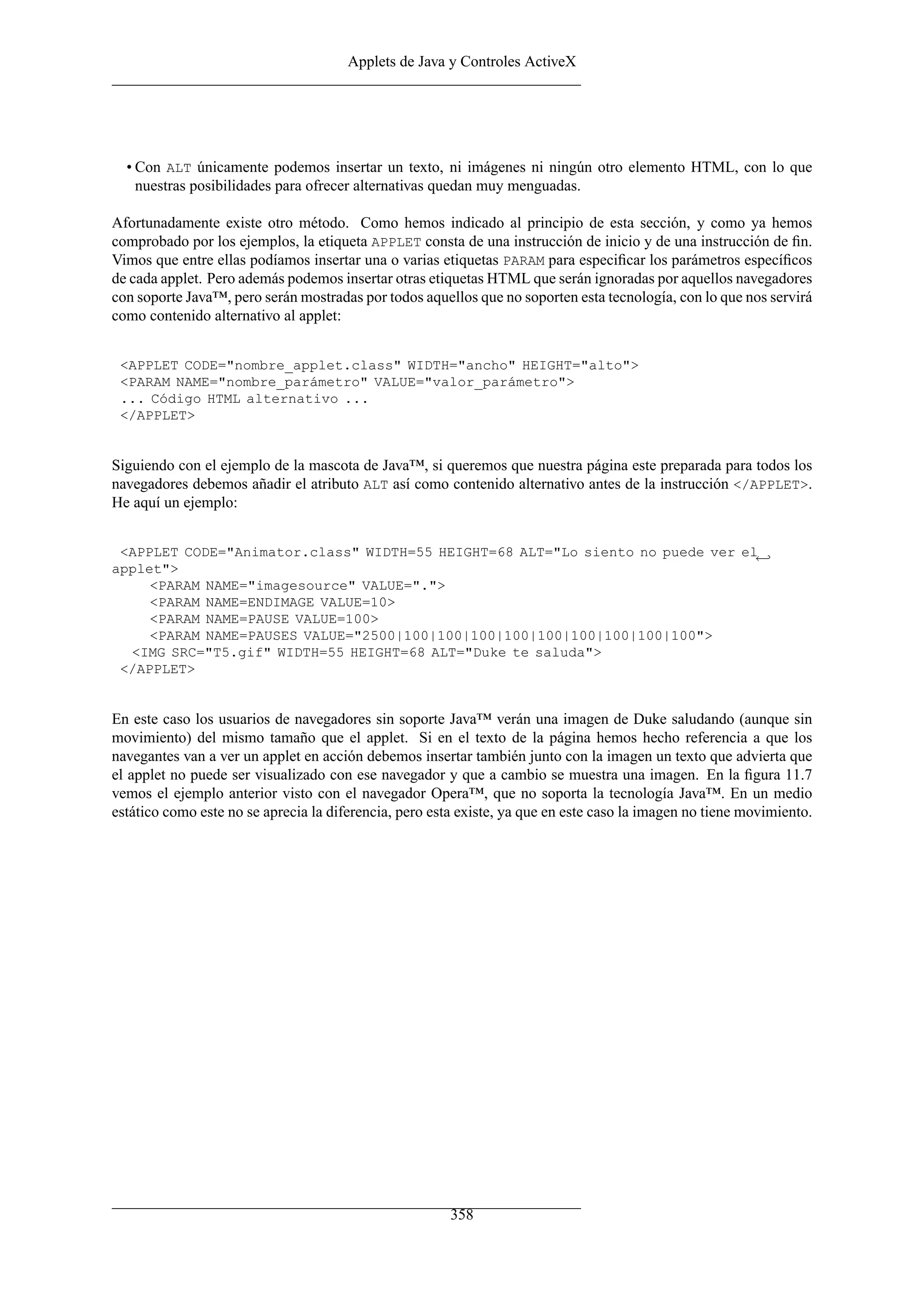 Applets de Java y Controles ActiveX
• Con ALT únicamente podemos insertar un texto, ni imágenes ni ningún otro elemento HTML, con lo que
nuestras posibilidades para ofrecer alternativas quedan muy menguadas.
Afortunadamente existe otro método. Como hemos indicado al principio de esta sección, y como ya hemos
comprobado por los ejemplos, la etiqueta APPLET consta de una instrucción de inicio y de una instrucción de ﬁn.
Vimos que entre ellas podíamos insertar una o varias etiquetas PARAM para especiﬁcar los parámetros especíﬁcos
de cada applet. Pero además podemos insertar otras etiquetas HTML que serán ignoradas por aquellos navegadores
con soporte Java™, pero serán mostradas por todos aquellos que no soporten esta tecnología, con lo que nos servirá
como contenido alternativo al applet:
<APPLET CODE="nombre_applet.class" WIDTH="ancho" HEIGHT="alto">
<PARAM NAME="nombre_parámetro" VALUE="valor_parámetro">
... Código HTML alternativo ...
</APPLET>
Siguiendo con el ejemplo de la mascota de Java™, si queremos que nuestra página este preparada para todos los
navegadores debemos añadir el atributo ALT así como contenido alternativo antes de la instrucción </APPLET>.
He aquí un ejemplo:
<APPLET CODE="Animator.class" WIDTH=55 HEIGHT=68 ALT="Lo siento no puede ver el←
applet">
<PARAM NAME="imagesource" VALUE=".">
<PARAM NAME=ENDIMAGE VALUE=10>
<PARAM NAME=PAUSE VALUE=100>
<PARAM NAME=PAUSES VALUE="2500|100|100|100|100|100|100|100|100|100">
<IMG SRC="T5.gif" WIDTH=55 HEIGHT=68 ALT="Duke te saluda">
</APPLET>
En este caso los usuarios de navegadores sin soporte Java™ verán una imagen de Duke saludando (aunque sin
movimiento) del mismo tamaño que el applet. Si en el texto de la página hemos hecho referencia a que los
navegantes van a ver un applet en acción debemos insertar también junto con la imagen un texto que advierta que
el applet no puede ser visualizado con ese navegador y que a cambio se muestra una imagen. En la ﬁgura 11.7
vemos el ejemplo anterior visto con el navegador Opera™, que no soporta la tecnología Java™. En un medio
estático como este no se aprecia la diferencia, pero esta existe, ya que en este caso la imagen no tiene movimiento.
358
 