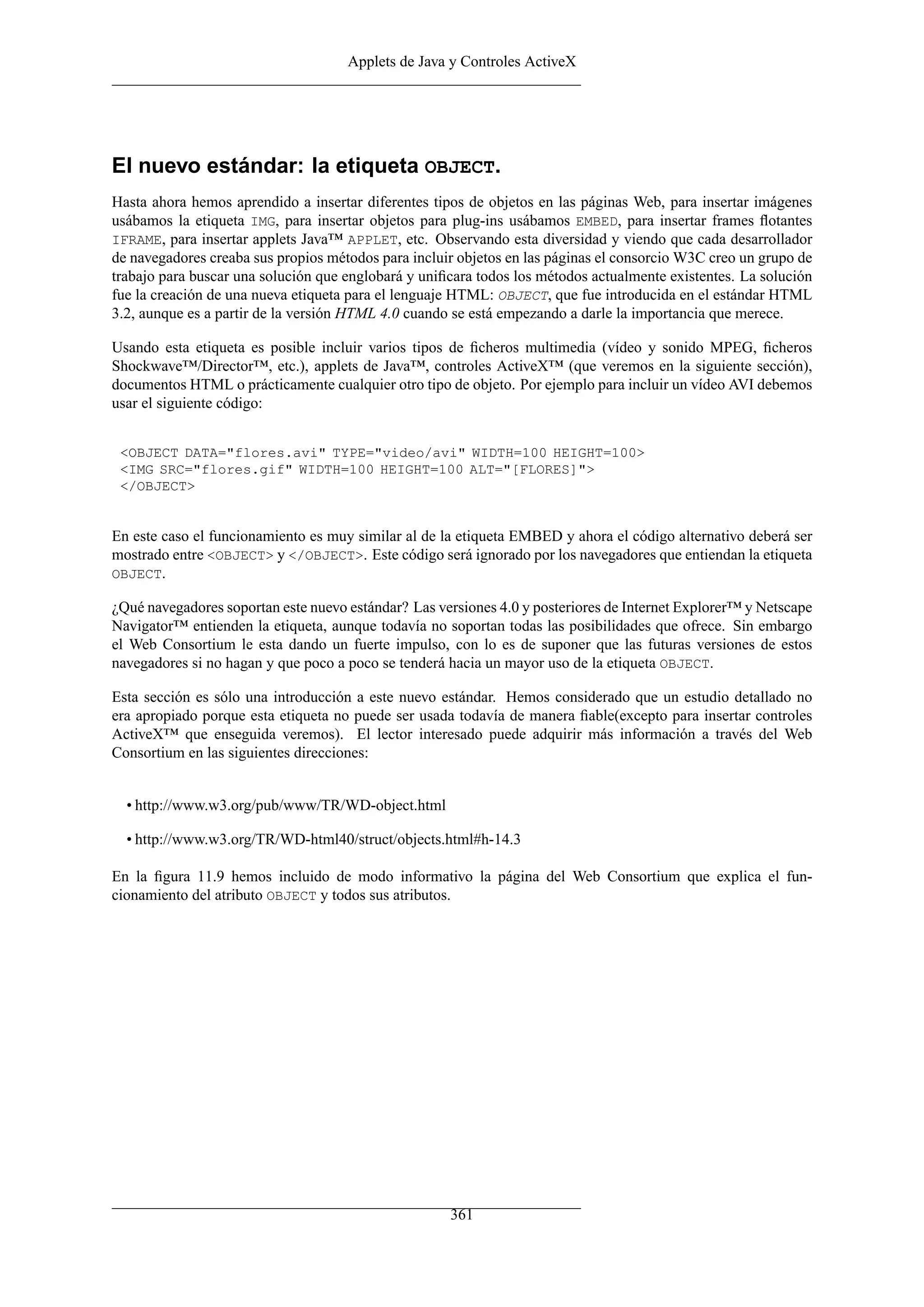 Applets de Java y Controles ActiveX
El nuevo estándar: la etiqueta OBJECT.
Hasta ahora hemos aprendido a insertar diferentes tipos de objetos en las páginas Web, para insertar imágenes
usábamos la etiqueta IMG, para insertar objetos para plug-ins usábamos EMBED, para insertar frames ﬂotantes
IFRAME, para insertar applets Java™ APPLET, etc. Observando esta diversidad y viendo que cada desarrollador
de navegadores creaba sus propios métodos para incluir objetos en las páginas el consorcio W3C creo un grupo de
trabajo para buscar una solución que englobará y uniﬁcara todos los métodos actualmente existentes. La solución
fue la creación de una nueva etiqueta para el lenguaje HTML: OBJECT, que fue introducida en el estándar HTML
3.2, aunque es a partir de la versión HTML 4.0 cuando se está empezando a darle la importancia que merece.
Usando esta etiqueta es posible incluir varios tipos de ﬁcheros multimedia (vídeo y sonido MPEG, ﬁcheros
Shockwave™/Director™, etc.), applets de Java™, controles ActiveX™ (que veremos en la siguiente sección),
documentos HTML o prácticamente cualquier otro tipo de objeto. Por ejemplo para incluir un vídeo AVI debemos
usar el siguiente código:
<OBJECT DATA="flores.avi" TYPE="video/avi" WIDTH=100 HEIGHT=100>
<IMG SRC="flores.gif" WIDTH=100 HEIGHT=100 ALT="[FLORES]">
</OBJECT>
En este caso el funcionamiento es muy similar al de la etiqueta EMBED y ahora el código alternativo deberá ser
mostrado entre <OBJECT> y </OBJECT>. Este código será ignorado por los navegadores que entiendan la etiqueta
OBJECT.
¿Qué navegadores soportan este nuevo estándar? Las versiones 4.0 y posteriores de Internet Explorer™ y Netscape
Navigator™ entienden la etiqueta, aunque todavía no soportan todas las posibilidades que ofrece. Sin embargo
el Web Consortium le esta dando un fuerte impulso, con lo es de suponer que las futuras versiones de estos
navegadores si no hagan y que poco a poco se tenderá hacia un mayor uso de la etiqueta OBJECT.
Esta sección es sólo una introducción a este nuevo estándar. Hemos considerado que un estudio detallado no
era apropiado porque esta etiqueta no puede ser usada todavía de manera ﬁable(excepto para insertar controles
ActiveX™ que enseguida veremos). El lector interesado puede adquirir más información a través del Web
Consortium en las siguientes direcciones:
• http://www.w3.org/pub/www/TR/WD-object.html
• http://www.w3.org/TR/WD-html40/struct/objects.html#h-14.3
En la ﬁgura 11.9 hemos incluido de modo informativo la página del Web Consortium que explica el fun-
cionamiento del atributo OBJECT y todos sus atributos.
361
 