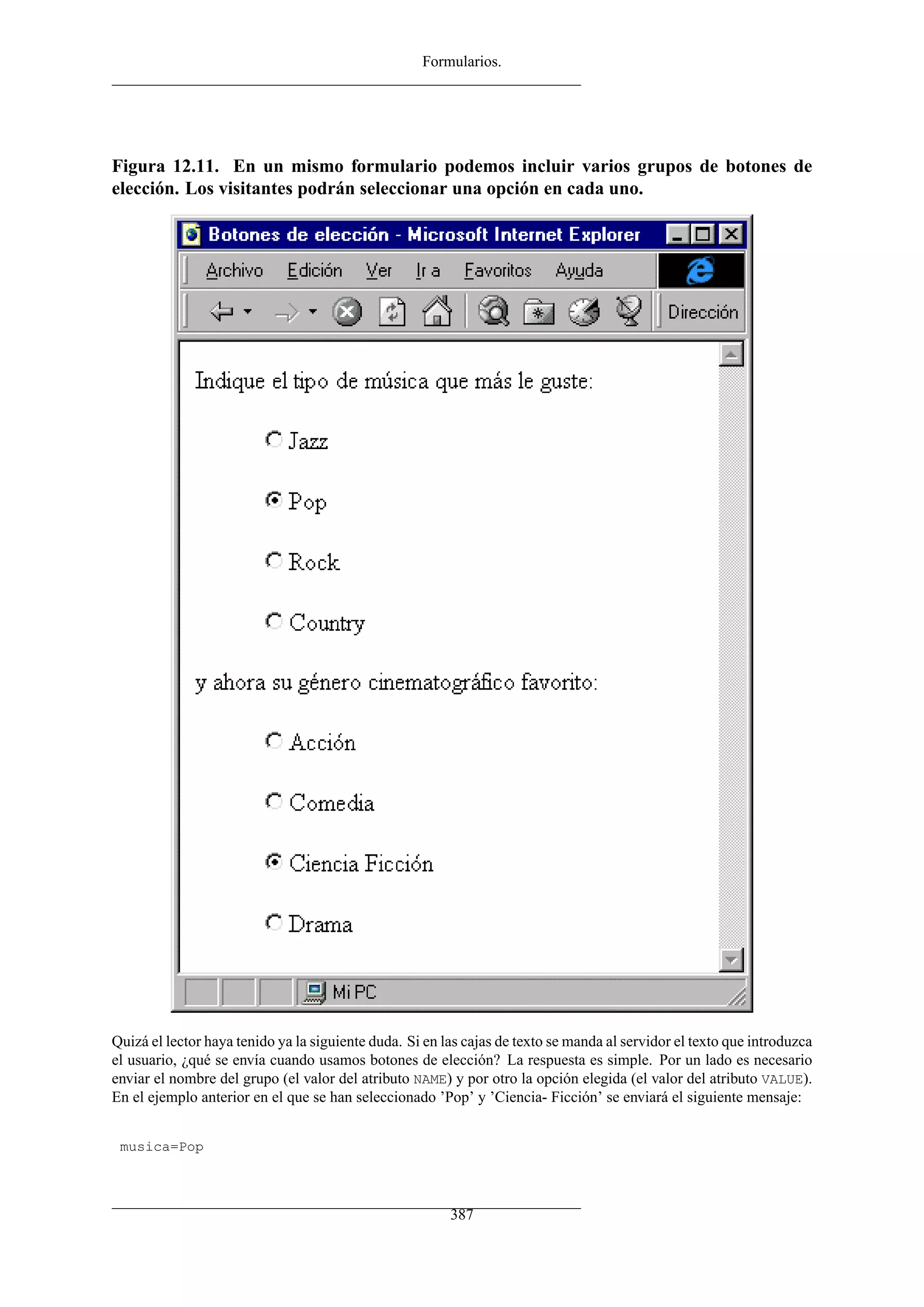 Formularios.
Figura 12.11. En un mismo formulario podemos incluir varios grupos de botones de
elección. Los visitantes podrán seleccionar una opción en cada uno.
Quizá el lector haya tenido ya la siguiente duda. Si en las cajas de texto se manda al servidor el texto que introduzca
el usuario, ¿qué se envía cuando usamos botones de elección? La respuesta es simple. Por un lado es necesario
enviar el nombre del grupo (el valor del atributo NAME) y por otro la opción elegida (el valor del atributo VALUE).
En el ejemplo anterior en el que se han seleccionado ’Pop’ y ’Ciencia- Ficción’ se enviará el siguiente mensaje:
musica=Pop
387
 
