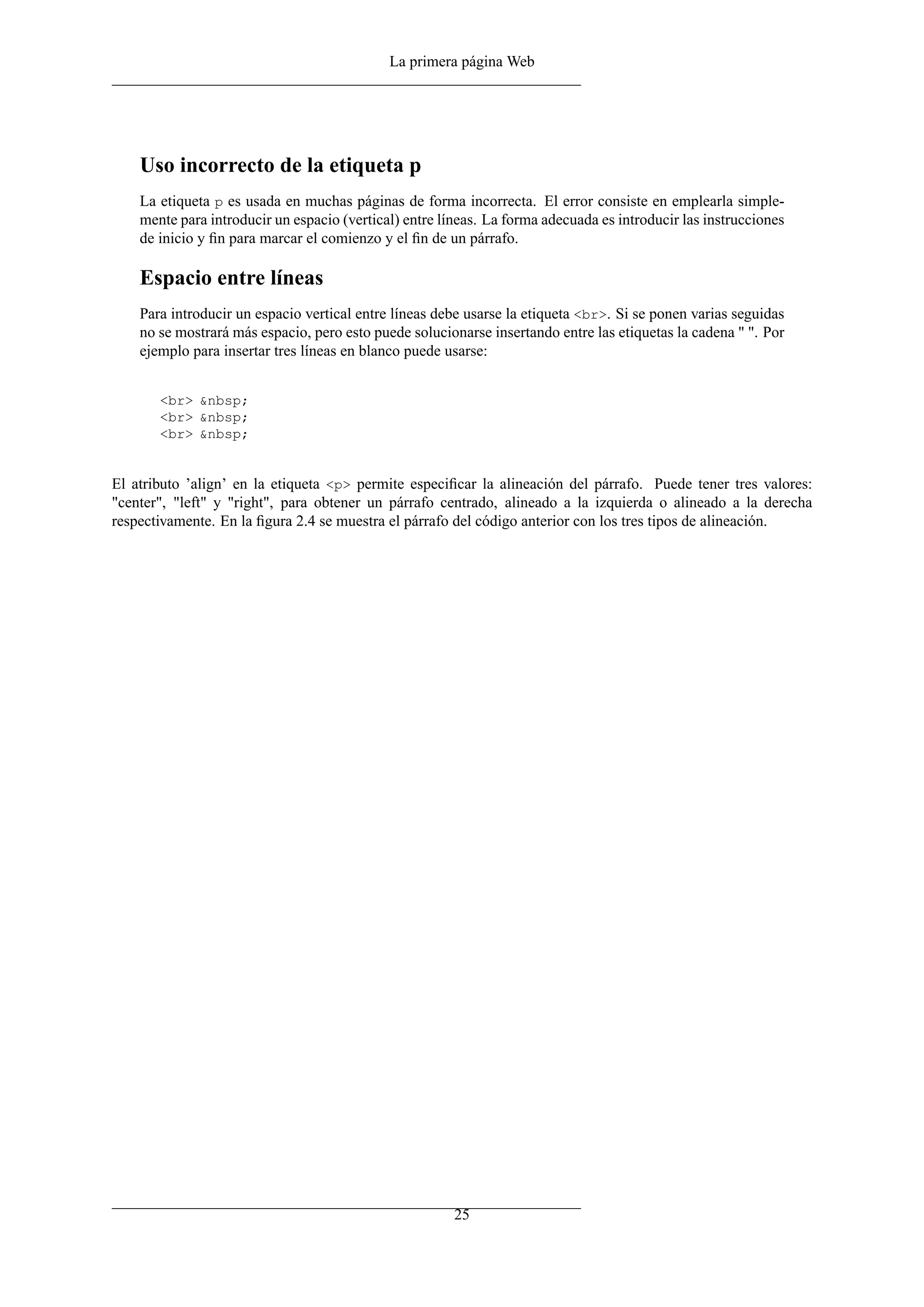 La primera página Web
Uso incorrecto de la etiqueta p
La etiqueta p es usada en muchas páginas de forma incorrecta. El error consiste en emplearla simple-
mente para introducir un espacio (vertical) entre líneas. La forma adecuada es introducir las instrucciones
de inicio y ﬁn para marcar el comienzo y el ﬁn de un párrafo.
Espacio entre líneas
Para introducir un espacio vertical entre líneas debe usarse la etiqueta <br>. Si se ponen varias seguidas
no se mostrará más espacio, pero esto puede solucionarse insertando entre las etiquetas la cadena " ". Por
ejemplo para insertar tres líneas en blanco puede usarse:
<br> &nbsp;
<br> &nbsp;
<br> &nbsp;
El atributo ’align’ en la etiqueta <p> permite especiﬁcar la alineación del párrafo. Puede tener tres valores:
"center", "left" y "right", para obtener un párrafo centrado, alineado a la izquierda o alineado a la derecha
respectivamente. En la ﬁgura 2.4 se muestra el párrafo del código anterior con los tres tipos de alineación.
25
 