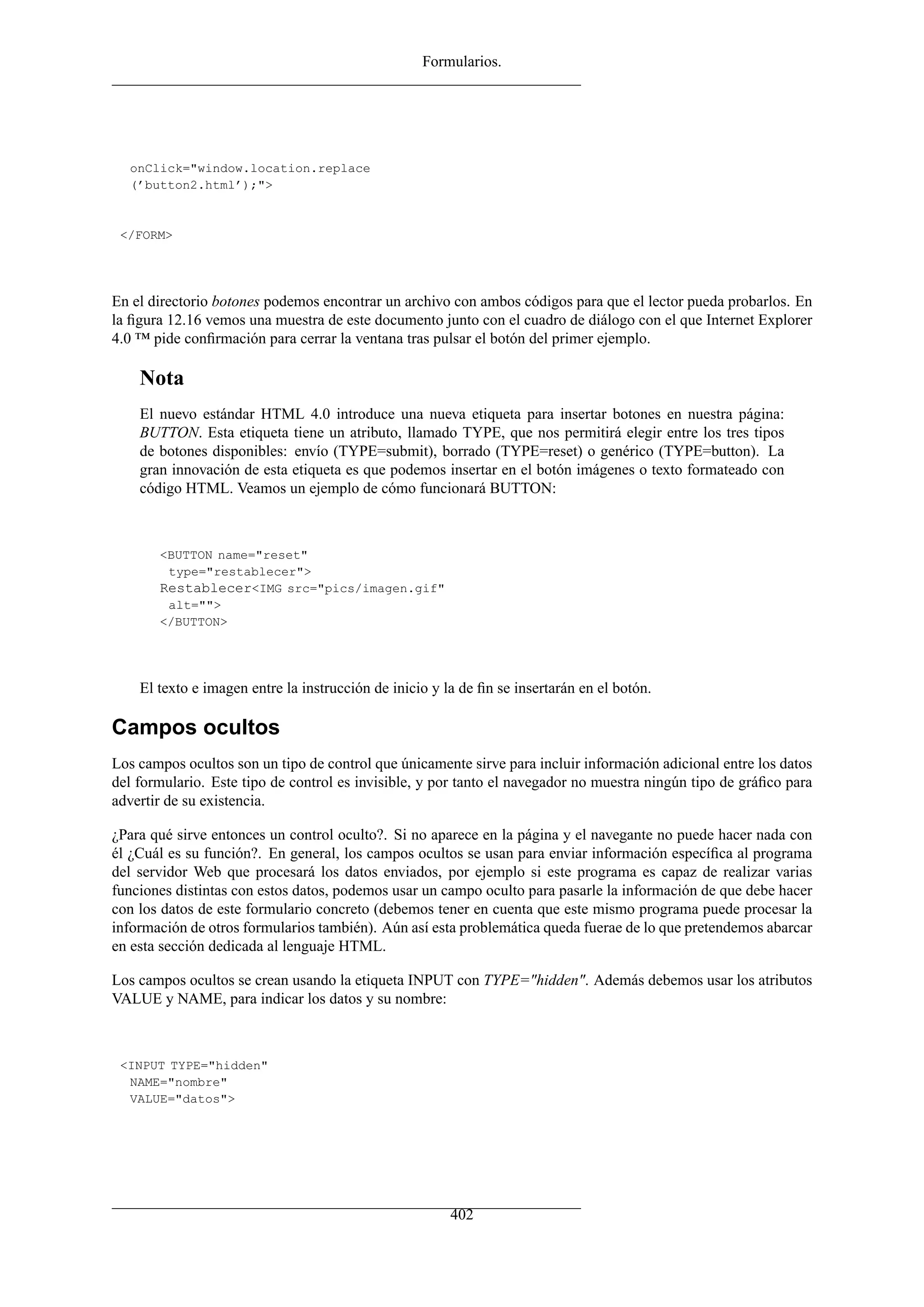 Formularios.
onClick="window.location.replace
(’button2.html’);">
</FORM>
En el directorio botones podemos encontrar un archivo con ambos códigos para que el lector pueda probarlos. En
la ﬁgura 12.16 vemos una muestra de este documento junto con el cuadro de diálogo con el que Internet Explorer
4.0 ™ pide conﬁrmación para cerrar la ventana tras pulsar el botón del primer ejemplo.
Nota
El nuevo estándar HTML 4.0 introduce una nueva etiqueta para insertar botones en nuestra página:
BUTTON. Esta etiqueta tiene un atributo, llamado TYPE, que nos permitirá elegir entre los tres tipos
de botones disponibles: envío (TYPE=submit), borrado (TYPE=reset) o genérico (TYPE=button). La
gran innovación de esta etiqueta es que podemos insertar en el botón imágenes o texto formateado con
código HTML. Veamos un ejemplo de cómo funcionará BUTTON:
<BUTTON name="reset"
type="restablecer">
Restablecer<IMG src="pics/imagen.gif"
alt="">
</BUTTON>
El texto e imagen entre la instrucción de inicio y la de ﬁn se insertarán en el botón.
Campos ocultos
Los campos ocultos son un tipo de control que únicamente sirve para incluir información adicional entre los datos
del formulario. Este tipo de control es invisible, y por tanto el navegador no muestra ningún tipo de gráﬁco para
advertir de su existencia.
¿Para qué sirve entonces un control oculto?. Si no aparece en la página y el navegante no puede hacer nada con
él ¿Cuál es su función?. En general, los campos ocultos se usan para enviar información especíﬁca al programa
del servidor Web que procesará los datos enviados, por ejemplo si este programa es capaz de realizar varias
funciones distintas con estos datos, podemos usar un campo oculto para pasarle la información de que debe hacer
con los datos de este formulario concreto (debemos tener en cuenta que este mismo programa puede procesar la
información de otros formularios también). Aún así esta problemática queda fuerae de lo que pretendemos abarcar
en esta sección dedicada al lenguaje HTML.
Los campos ocultos se crean usando la etiqueta INPUT con TYPE="hidden". Además debemos usar los atributos
VALUE y NAME, para indicar los datos y su nombre:
<INPUT TYPE="hidden"
NAME="nombre"
VALUE="datos">
402
 
