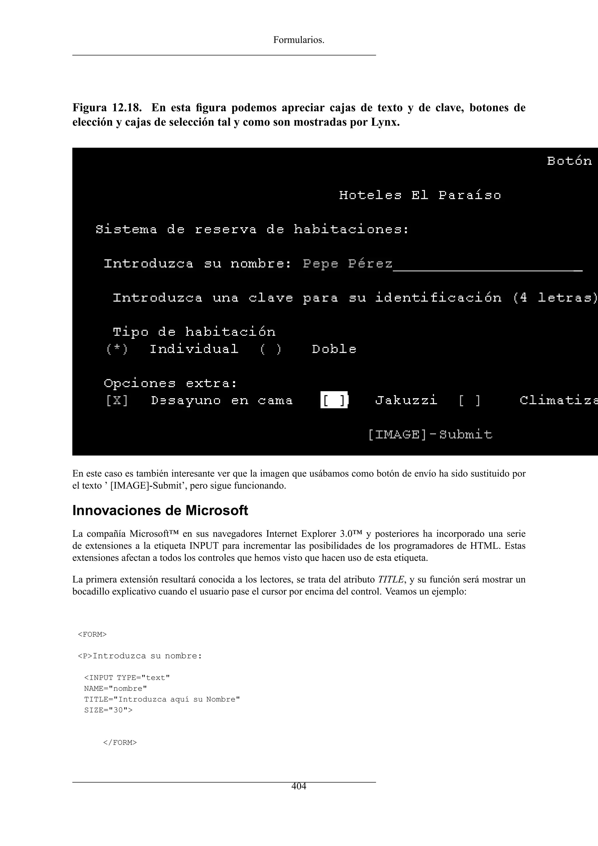 Formularios.
Figura 12.18. En esta ﬁgura podemos apreciar cajas de texto y de clave, botones de
elección y cajas de selección tal y como son mostradas por Lynx.
En este caso es también interesante ver que la imagen que usábamos como botón de envío ha sido sustituido por
el texto ’ [IMAGE]-Submit’, pero sigue funcionando.
Innovaciones de Microsoft
La compañía Microsoft™ en sus navegadores Internet Explorer 3.0™ y posteriores ha incorporado una serie
de extensiones a la etiqueta INPUT para incrementar las posibilidades de los programadores de HTML. Estas
extensiones afectan a todos los controles que hemos visto que hacen uso de esta etiqueta.
La primera extensión resultará conocida a los lectores, se trata del atributo TITLE, y su función será mostrar un
bocadillo explicativo cuando el usuario pase el cursor por encima del control. Veamos un ejemplo:
<FORM>
<P>Introduzca su nombre:
<INPUT TYPE="text"
NAME="nombre"
TITLE="Introduzca aquí su Nombre"
SIZE="30">
</FORM>
404
 