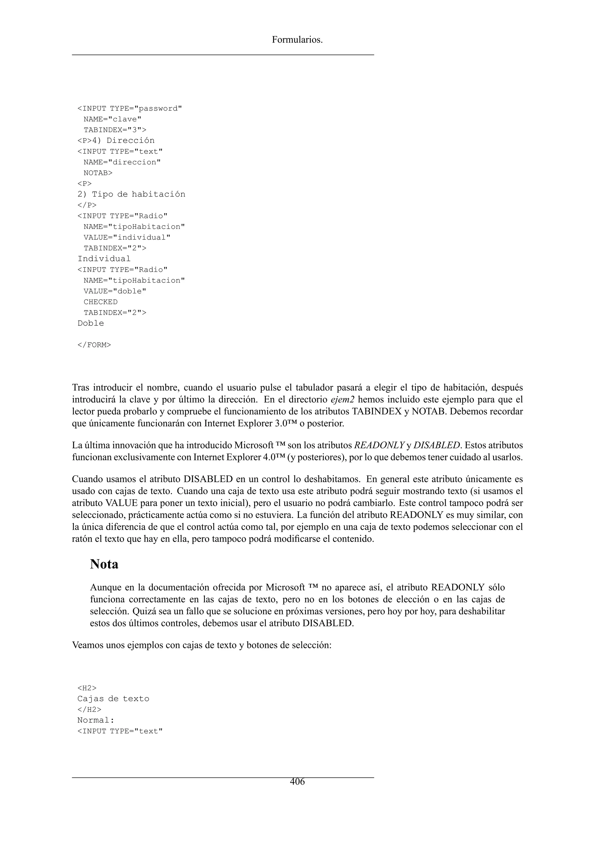 Formularios.
<INPUT TYPE="password"
NAME="clave"
TABINDEX="3">
<P>4) Dirección
<INPUT TYPE="text"
NAME="direccion"
NOTAB>
<P>
2) Tipo de habitación
</P>
<INPUT TYPE="Radio"
NAME="tipoHabitacion"
VALUE="individual"
TABINDEX="2">
Individual
<INPUT TYPE="Radio"
NAME="tipoHabitacion"
VALUE="doble"
CHECKED
TABINDEX="2">
Doble
</FORM>
Tras introducir el nombre, cuando el usuario pulse el tabulador pasará a elegir el tipo de habitación, después
introducirá la clave y por último la dirección. En el directorio ejem2 hemos incluido este ejemplo para que el
lector pueda probarlo y compruebe el funcionamiento de los atributos TABINDEX y NOTAB. Debemos recordar
que únicamente funcionarán con Internet Explorer 3.0™ o posterior.
La última innovación que ha introducido Microsoft ™ son los atributos READONLY y DISABLED. Estos atributos
funcionan exclusivamente con Internet Explorer 4.0™ (y posteriores), por lo que debemos tener cuidado al usarlos.
Cuando usamos el atributo DISABLED en un control lo deshabitamos. En general este atributo únicamente es
usado con cajas de texto. Cuando una caja de texto usa este atributo podrá seguir mostrando texto (si usamos el
atributo VALUE para poner un texto inicial), pero el usuario no podrá cambiarlo. Este control tampoco podrá ser
seleccionado, prácticamente actúa como si no estuviera. La función del atributo READONLY es muy similar, con
la única diferencia de que el control actúa como tal, por ejemplo en una caja de texto podemos seleccionar con el
ratón el texto que hay en ella, pero tampoco podrá modiﬁcarse el contenido.
Nota
Aunque en la documentación ofrecida por Microsoft ™ no aparece así, el atributo READONLY sólo
funciona correctamente en las cajas de texto, pero no en los botones de elección o en las cajas de
selección. Quizá sea un fallo que se solucione en próximas versiones, pero hoy por hoy, para deshabilitar
estos dos últimos controles, debemos usar el atributo DISABLED.
Veamos unos ejemplos con cajas de texto y botones de selección:
<H2>
Cajas de texto
</H2>
Normal:
<INPUT TYPE="text"
406
 