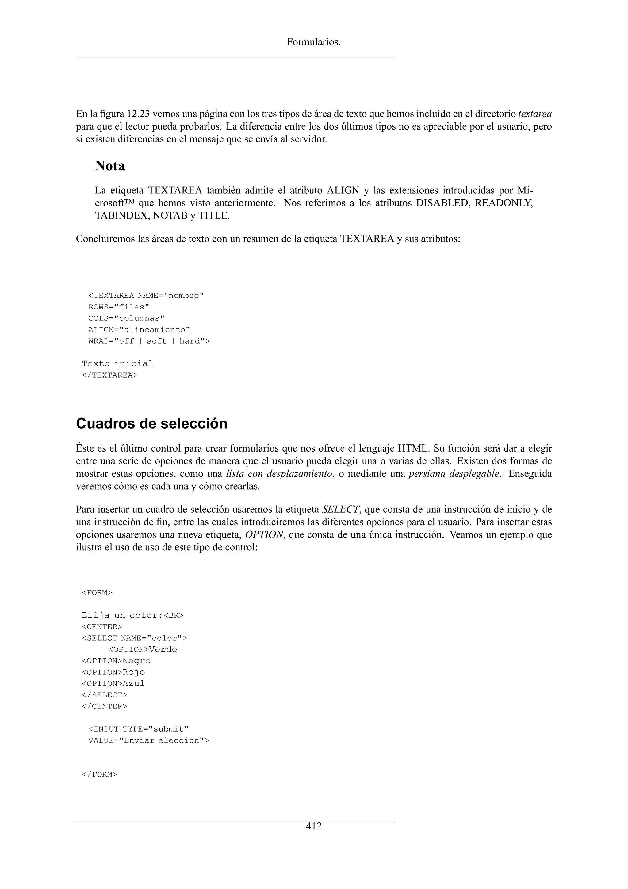 Formularios.
En la ﬁgura 12.23 vemos una página con los tres tipos de área de texto que hemos incluido en el directorio textarea
para que el lector pueda probarlos. La diferencia entre los dos últimos tipos no es apreciable por el usuario, pero
si existen diferencias en el mensaje que se envía al servidor.
Nota
La etiqueta TEXTAREA también admite el atributo ALIGN y las extensiones introducidas por Mi-
crosoft™ que hemos visto anteriormente. Nos referimos a los atributos DISABLED, READONLY,
TABINDEX, NOTAB y TITLE.
Concluiremos las áreas de texto con un resumen de la etiqueta TEXTAREA y sus atributos:
<TEXTAREA NAME="nombre"
ROWS="filas"
COLS="columnas"
ALIGN="alineamiento"
WRAP="off | soft | hard">
Texto inicial
</TEXTAREA>
Cuadros de selección
Éste es el último control para crear formularios que nos ofrece el lenguaje HTML. Su función será dar a elegir
entre una serie de opciones de manera que el usuario pueda elegir una o varias de ellas. Existen dos formas de
mostrar estas opciones, como una lista con desplazamiento, o mediante una persiana desplegable. Enseguida
veremos cómo es cada una y cómo crearlas.
Para insertar un cuadro de selección usaremos la etiqueta SELECT, que consta de una instrucción de inicio y de
una instrucción de ﬁn, entre las cuales introduciremos las diferentes opciones para el usuario. Para insertar estas
opciones usaremos una nueva etiqueta, OPTION, que consta de una única instrucción. Veamos un ejemplo que
ilustra el uso de uso de este tipo de control:
<FORM>
Elija un color:<BR>
<CENTER>
<SELECT NAME="color">
<OPTION>Verde
<OPTION>Negro
<OPTION>Rojo
<OPTION>Azul
</SELECT>
</CENTER>
<INPUT TYPE="submit"
VALUE="Enviar elección">
</FORM>
412
 
