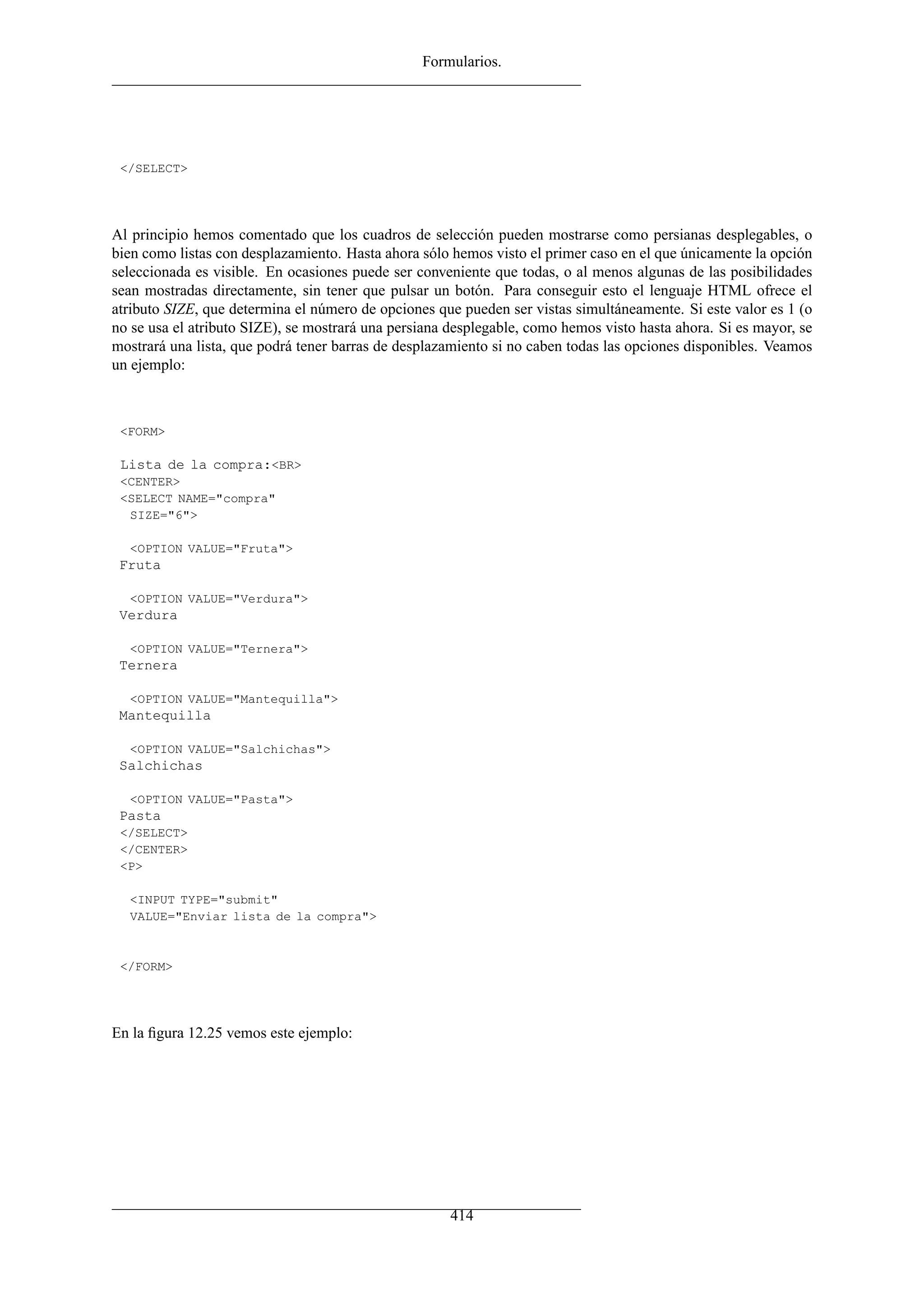Formularios.
</SELECT>
Al principio hemos comentado que los cuadros de selección pueden mostrarse como persianas desplegables, o
bien como listas con desplazamiento. Hasta ahora sólo hemos visto el primer caso en el que únicamente la opción
seleccionada es visible. En ocasiones puede ser conveniente que todas, o al menos algunas de las posibilidades
sean mostradas directamente, sin tener que pulsar un botón. Para conseguir esto el lenguaje HTML ofrece el
atributo SIZE, que determina el número de opciones que pueden ser vistas simultáneamente. Si este valor es 1 (o
no se usa el atributo SIZE), se mostrará una persiana desplegable, como hemos visto hasta ahora. Si es mayor, se
mostrará una lista, que podrá tener barras de desplazamiento si no caben todas las opciones disponibles. Veamos
un ejemplo:
<FORM>
Lista de la compra:<BR>
<CENTER>
<SELECT NAME="compra"
SIZE="6">
<OPTION VALUE="Fruta">
Fruta
<OPTION VALUE="Verdura">
Verdura
<OPTION VALUE="Ternera">
Ternera
<OPTION VALUE="Mantequilla">
Mantequilla
<OPTION VALUE="Salchichas">
Salchichas
<OPTION VALUE="Pasta">
Pasta
</SELECT>
</CENTER>
<P>
<INPUT TYPE="submit"
VALUE="Enviar lista de la compra">
</FORM>
En la ﬁgura 12.25 vemos este ejemplo:
414
 