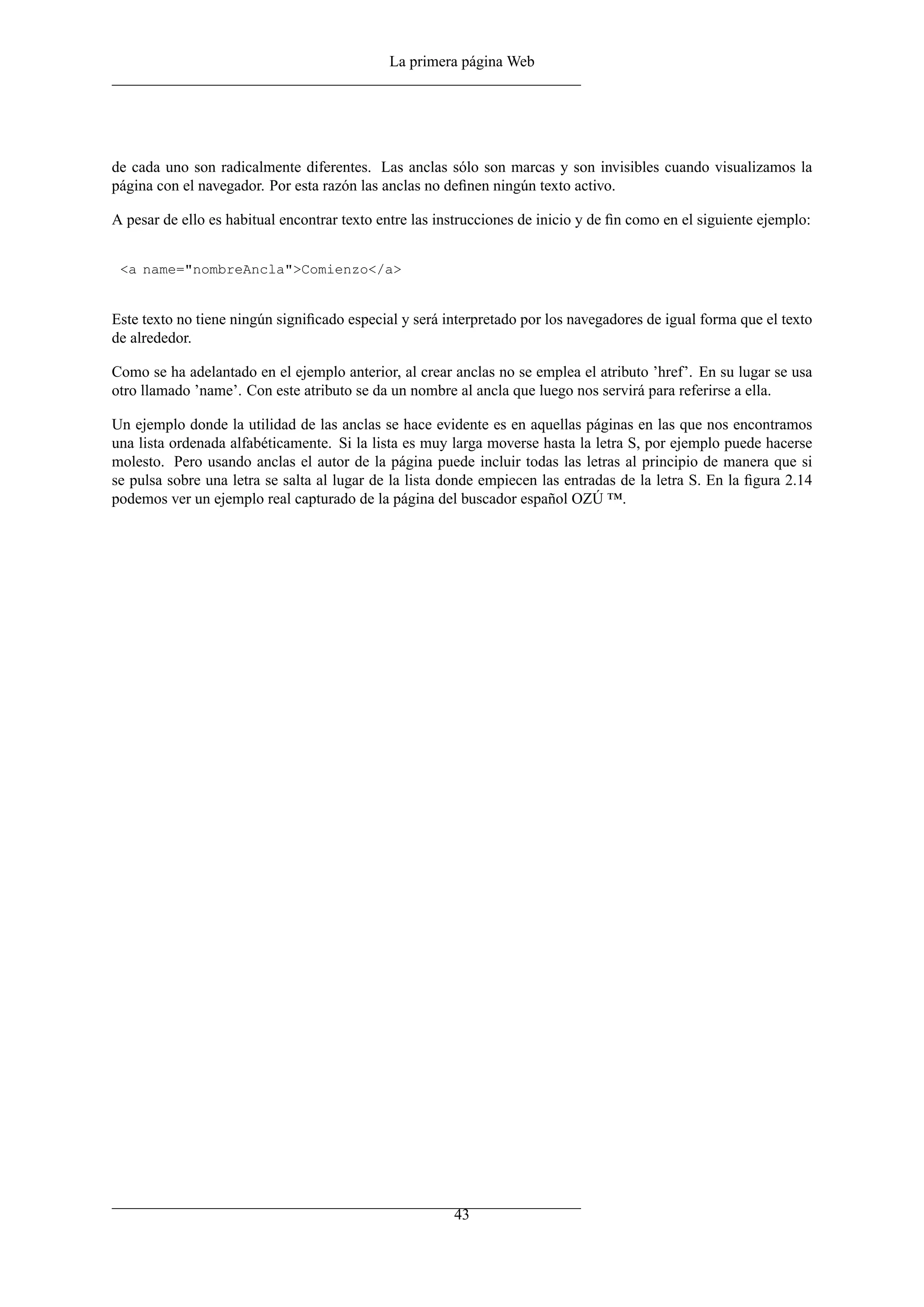 La primera página Web
de cada uno son radicalmente diferentes. Las anclas sólo son marcas y son invisibles cuando visualizamos la
página con el navegador. Por esta razón las anclas no deﬁnen ningún texto activo.
A pesar de ello es habitual encontrar texto entre las instrucciones de inicio y de ﬁn como en el siguiente ejemplo:
<a name="nombreAncla">Comienzo</a>
Este texto no tiene ningún signiﬁcado especial y será interpretado por los navegadores de igual forma que el texto
de alrededor.
Como se ha adelantado en el ejemplo anterior, al crear anclas no se emplea el atributo ’href’. En su lugar se usa
otro llamado ’name’. Con este atributo se da un nombre al ancla que luego nos servirá para referirse a ella.
Un ejemplo donde la utilidad de las anclas se hace evidente es en aquellas páginas en las que nos encontramos
una lista ordenada alfabéticamente. Si la lista es muy larga moverse hasta la letra S, por ejemplo puede hacerse
molesto. Pero usando anclas el autor de la página puede incluir todas las letras al principio de manera que si
se pulsa sobre una letra se salta al lugar de la lista donde empiecen las entradas de la letra S. En la ﬁgura 2.14
podemos ver un ejemplo real capturado de la página del buscador español OZÚ ™.
43
 
