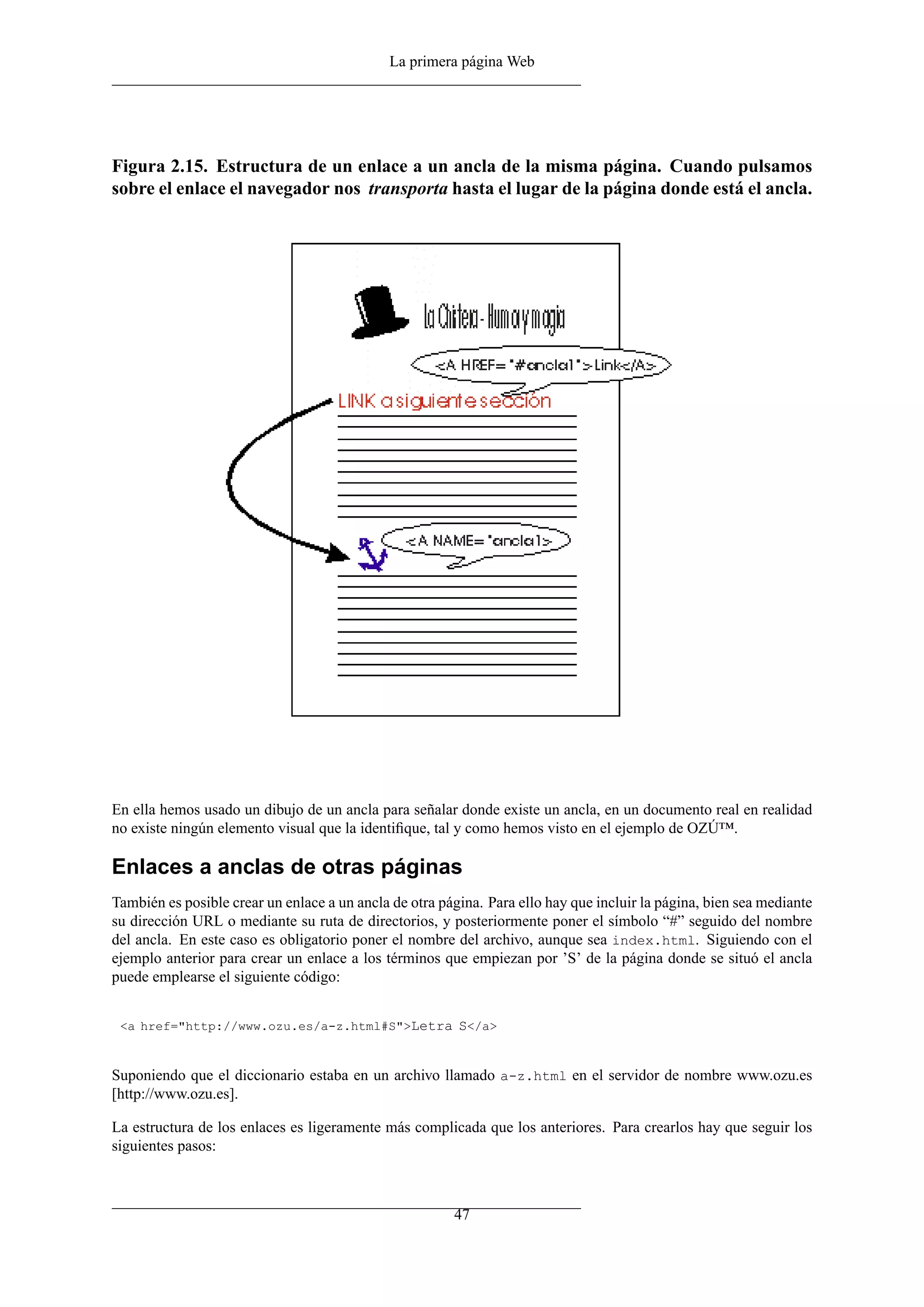 La primera página Web
Figura 2.15. Estructura de un enlace a un ancla de la misma página. Cuando pulsamos
sobre el enlace el navegador nos transporta hasta el lugar de la página donde está el ancla.
En ella hemos usado un dibujo de un ancla para señalar donde existe un ancla, en un documento real en realidad
no existe ningún elemento visual que la identiﬁque, tal y como hemos visto en el ejemplo de OZÚ™.
Enlaces a anclas de otras páginas
También es posible crear un enlace a un ancla de otra página. Para ello hay que incluir la página, bien sea mediante
su dirección URL o mediante su ruta de directorios, y posteriormente poner el símbolo “#” seguido del nombre
del ancla. En este caso es obligatorio poner el nombre del archivo, aunque sea index.html. Siguiendo con el
ejemplo anterior para crear un enlace a los términos que empiezan por ’S’ de la página donde se situó el ancla
puede emplearse el siguiente código:
<a href="http://www.ozu.es/a-z.html#S">Letra S</a>
Suponiendo que el diccionario estaba en un archivo llamado a-z.html en el servidor de nombre www.ozu.es
[http://www.ozu.es].
La estructura de los enlaces es ligeramente más complicada que los anteriores. Para crearlos hay que seguir los
siguientes pasos:
47
 