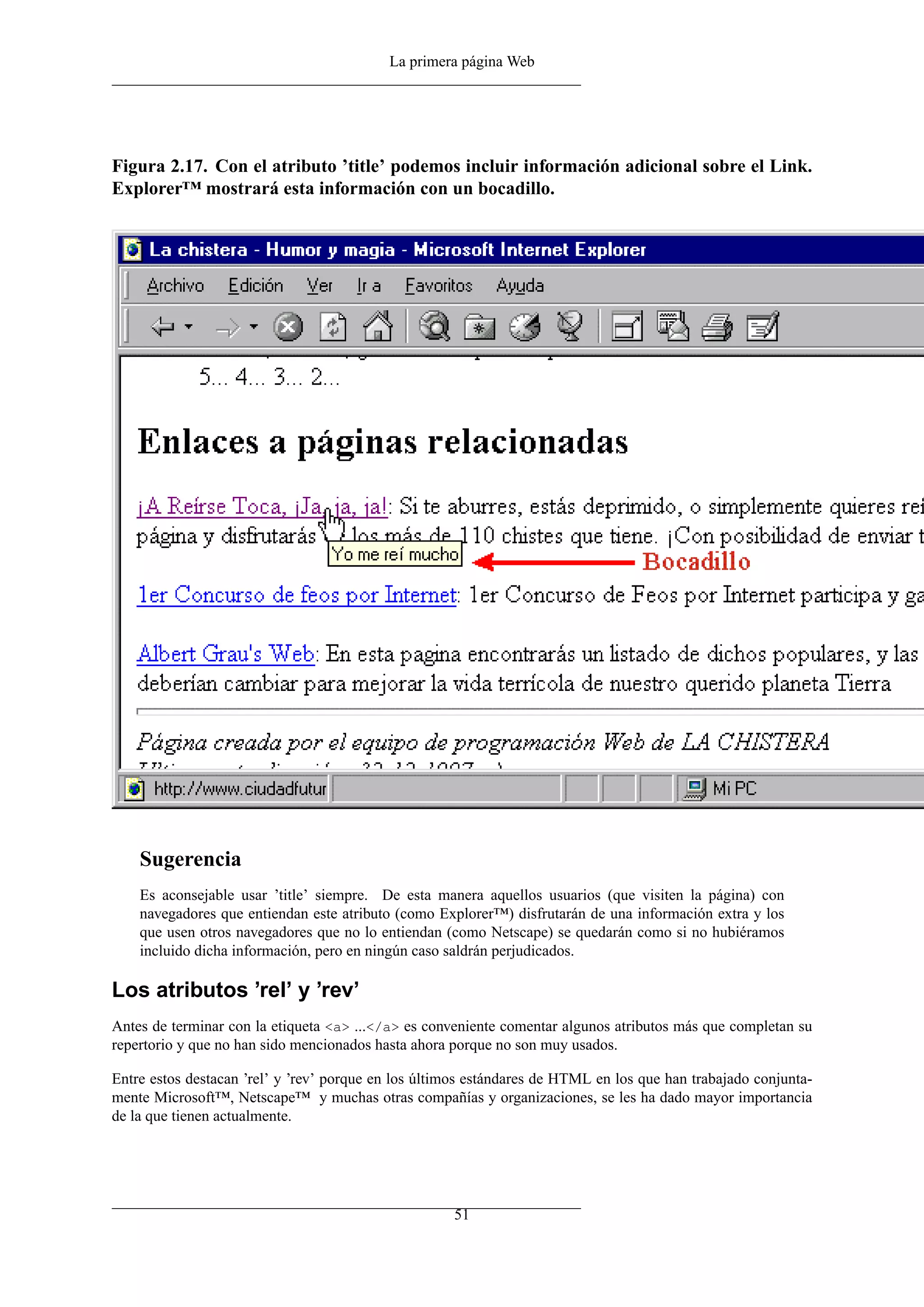 La primera página Web
Figura 2.17. Con el atributo ’title’ podemos incluir información adicional sobre el Link.
Explorer™ mostrará esta información con un bocadillo.
Sugerencia
Es aconsejable usar ’title’ siempre. De esta manera aquellos usuarios (que visiten la página) con
navegadores que entiendan este atributo (como Explorer™) disfrutarán de una información extra y los
que usen otros navegadores que no lo entiendan (como Netscape) se quedarán como si no hubiéramos
incluido dicha información, pero en ningún caso saldrán perjudicados.
Los atributos ’rel’ y ’rev’
Antes de terminar con la etiqueta <a> ...</a> es conveniente comentar algunos atributos más que completan su
repertorio y que no han sido mencionados hasta ahora porque no son muy usados.
Entre estos destacan ’rel’ y ’rev’ porque en los últimos estándares de HTML en los que han trabajado conjunta-
mente Microsoft™, Netscape™ y muchas otras compañías y organizaciones, se les ha dado mayor importancia
de la que tienen actualmente.
51
 
