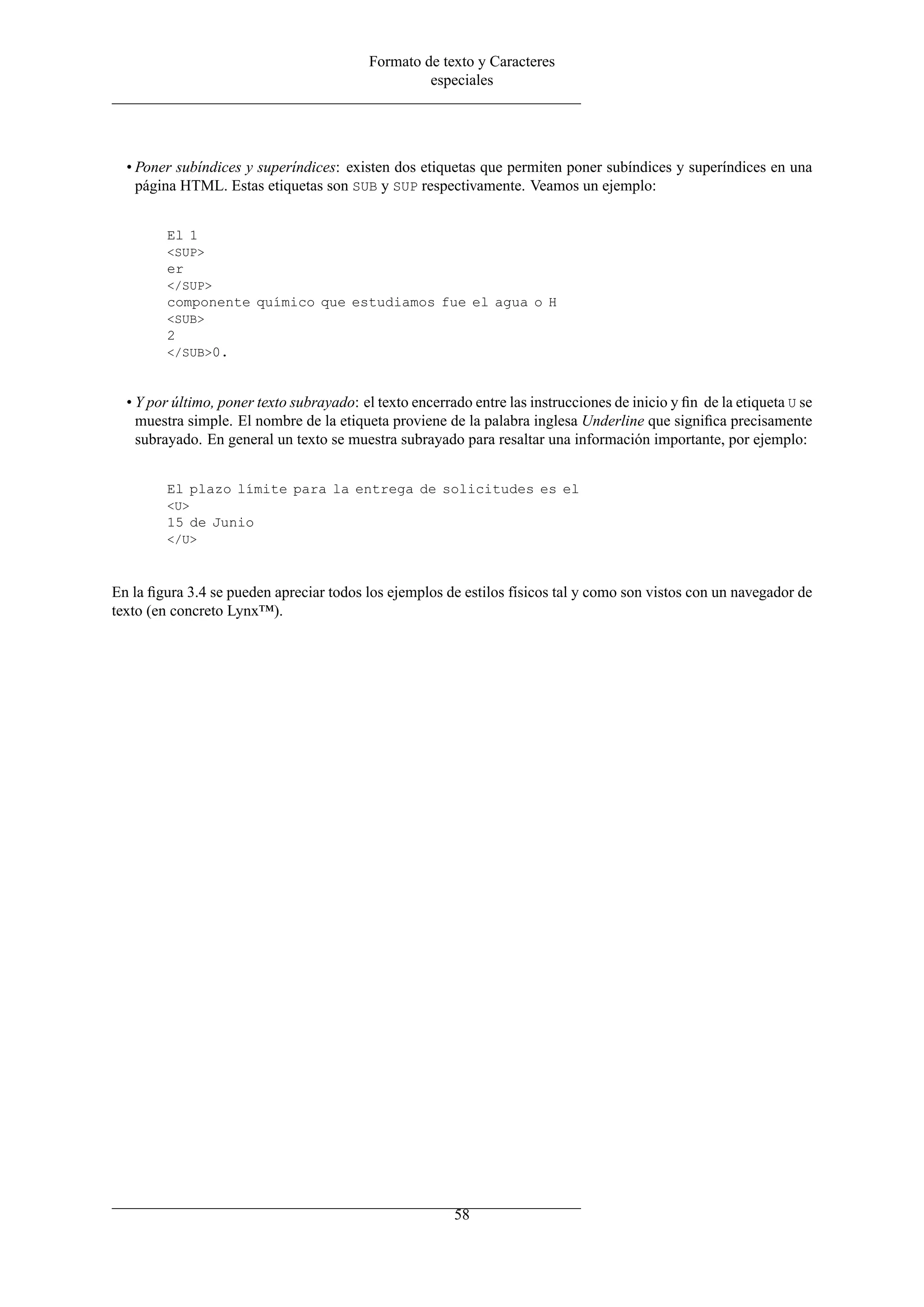 Formato de texto y Caracteres
especiales
• Poner subíndices y superíndices: existen dos etiquetas que permiten poner subíndices y superíndices en una
página HTML. Estas etiquetas son SUB y SUP respectivamente. Veamos un ejemplo:
El 1
<SUP>
er
</SUP>
componente químico que estudiamos fue el agua o H
<SUB>
2
</SUB>0.
• Y por último, poner texto subrayado: el texto encerrado entre las instrucciones de inicio y ﬁn de la etiqueta U se
muestra simple. El nombre de la etiqueta proviene de la palabra inglesa Underline que signiﬁca precisamente
subrayado. En general un texto se muestra subrayado para resaltar una información importante, por ejemplo:
El plazo límite para la entrega de solicitudes es el
<U>
15 de Junio
</U>
En la ﬁgura 3.4 se pueden apreciar todos los ejemplos de estilos físicos tal y como son vistos con un navegador de
texto (en concreto Lynx™).
58
 