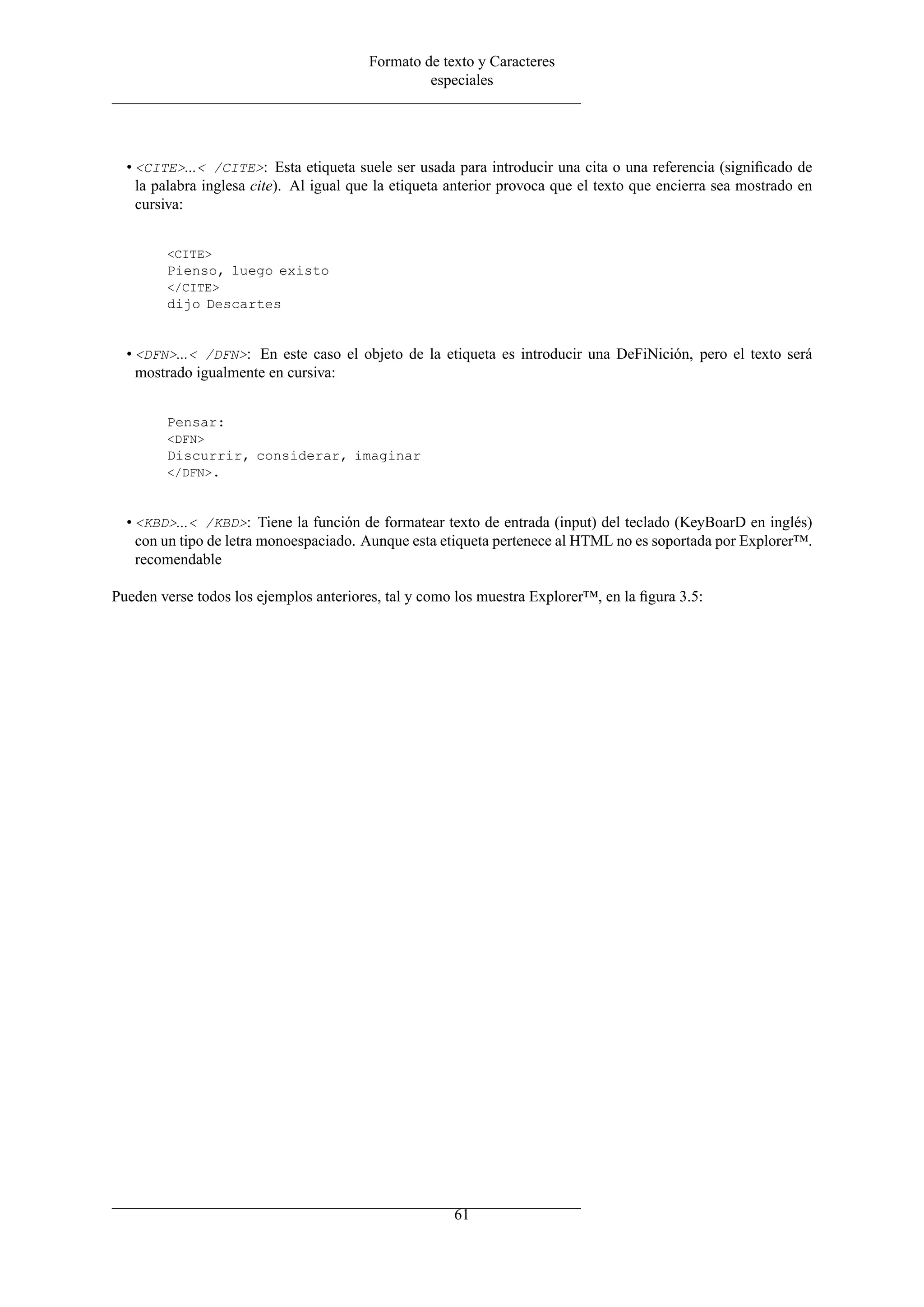 Formato de texto y Caracteres
especiales
• <CITE>...< /CITE>: Esta etiqueta suele ser usada para introducir una cita o una referencia (signiﬁcado de
la palabra inglesa cite). Al igual que la etiqueta anterior provoca que el texto que encierra sea mostrado en
cursiva:
<CITE>
Pienso, luego existo
</CITE>
dijo Descartes
• <DFN>...< /DFN>: En este caso el objeto de la etiqueta es introducir una DeFiNición, pero el texto será
mostrado igualmente en cursiva:
Pensar:
<DFN>
Discurrir, considerar, imaginar
</DFN>.
• <KBD>...< /KBD>: Tiene la función de formatear texto de entrada (input) del teclado (KeyBoarD en inglés)
con un tipo de letra monoespaciado. Aunque esta etiqueta pertenece al HTML no es soportada por Explorer™.
recomendable
Pueden verse todos los ejemplos anteriores, tal y como los muestra Explorer™, en la ﬁgura 3.5:
61
 
