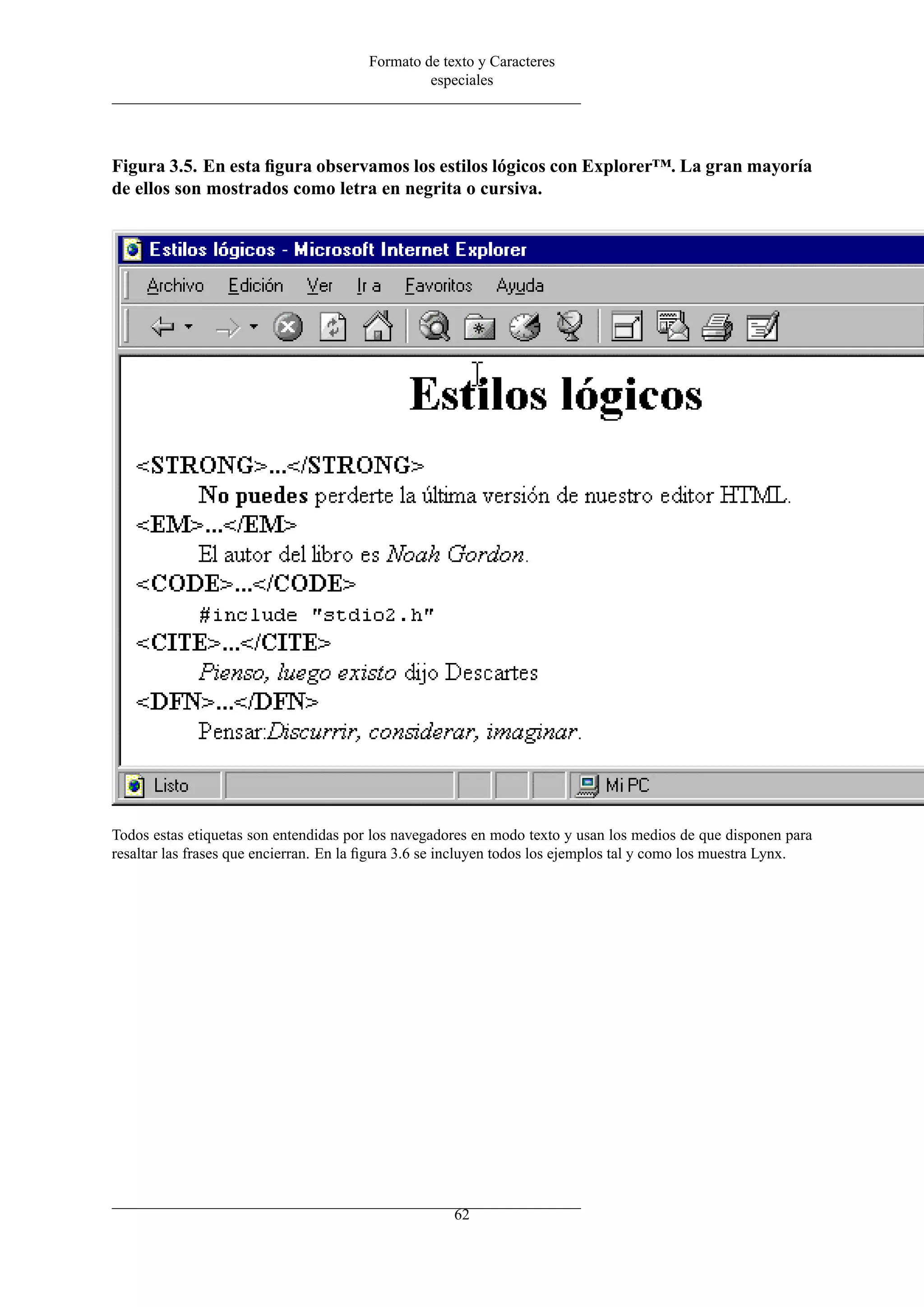 Formato de texto y Caracteres
especiales
Figura 3.5. En esta ﬁgura observamos los estilos lógicos con Explorer™. La gran mayoría
de ellos son mostrados como letra en negrita o cursiva.
Todos estas etiquetas son entendidas por los navegadores en modo texto y usan los medios de que disponen para
resaltar las frases que encierran. En la ﬁgura 3.6 se incluyen todos los ejemplos tal y como los muestra Lynx.
62
 