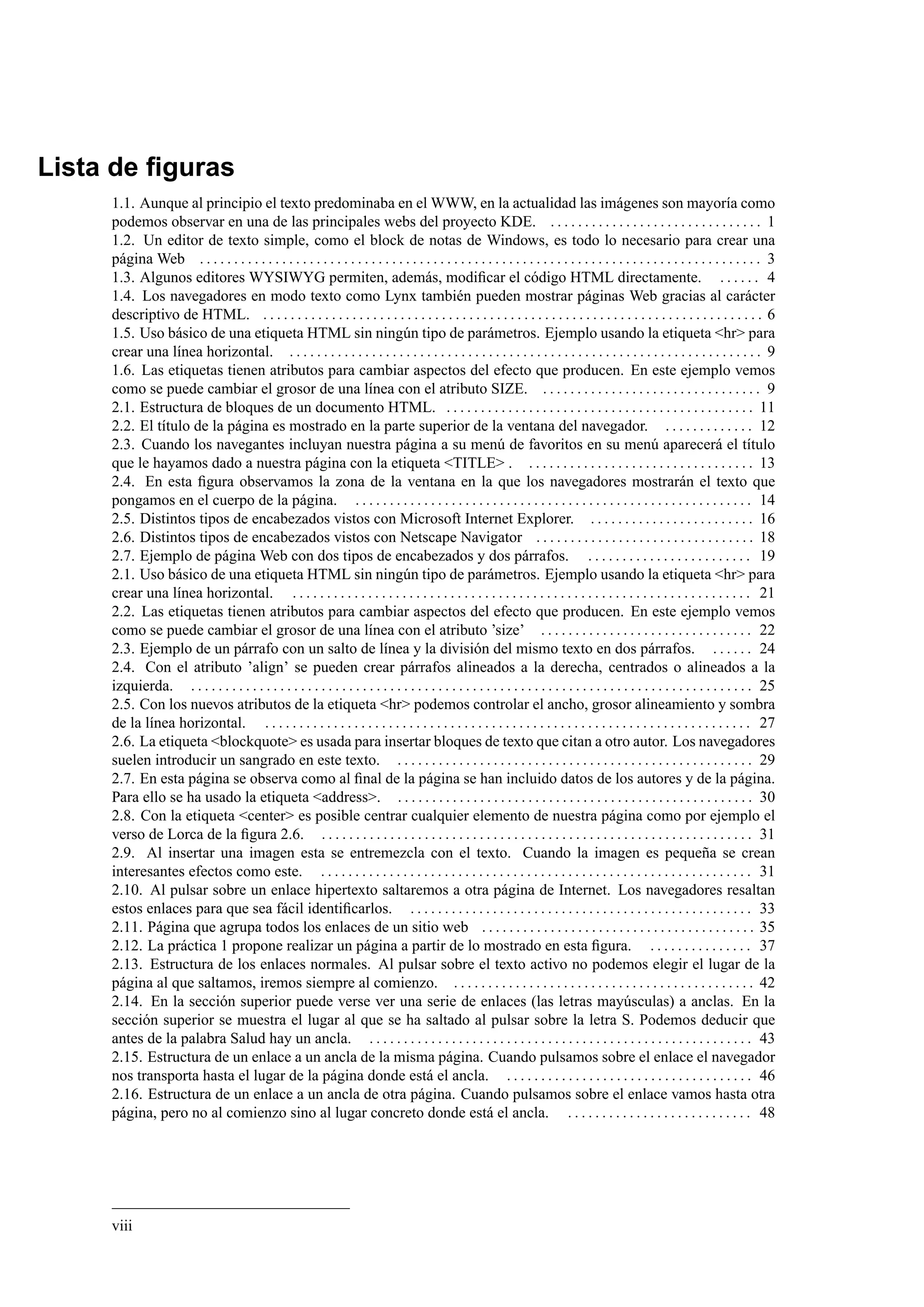 Lista de ﬁguras
1.1. Aunque al principio el texto predominaba en el WWW, en la actualidad las imágenes son mayoría como
podemos observar en una de las principales webs del proyecto KDE. . . . . . . . . . . . . . . . . . . . . . . . . . . . . . . . 1
1.2. Un editor de texto simple, como el block de notas de Windows, es todo lo necesario para crear una
página Web . . . . . . . . . . . . . . . . . . . . . . . . . . . . . . . . . . . . . . . . . . . . . . . . . . . . . . . . . . . . . . . . . . . . . . . . . . . . . . . . . . 3
1.3. Algunos editores WYSIWYG permiten, además, modiﬁcar el código HTML directamente. . . . . . . 4
1.4. Los navegadores en modo texto como Lynx también pueden mostrar páginas Web gracias al carácter
descriptivo de HTML. . . . . . . . . . . . . . . . . . . . . . . . . . . . . . . . . . . . . . . . . . . . . . . . . . . . . . . . . . . . . . . . . . . . . . . . . . 6
1.5. Uso básico de una etiqueta HTML sin ningún tipo de parámetros. Ejemplo usando la etiqueta <hr> para
crear una línea horizontal. . . . . . . . . . . . . . . . . . . . . . . . . . . . . . . . . . . . . . . . . . . . . . . . . . . . . . . . . . . . . . . . . . . . . . 9
1.6. Las etiquetas tienen atributos para cambiar aspectos del efecto que producen. En este ejemplo vemos
como se puede cambiar el grosor de una línea con el atributo SIZE. . . . . . . . . . . . . . . . . . . . . . . . . . . . . . . . . 9
2.1. Estructura de bloques de un documento HTML. . . . . . . . . . . . . . . . . . . . . . . . . . . . . . . . . . . . . . . . . . . . . . 11
2.2. El título de la página es mostrado en la parte superior de la ventana del navegador. . . . . . . . . . . . . . 12
2.3. Cuando los navegantes incluyan nuestra página a su menú de favoritos en su menú aparecerá el título
que le hayamos dado a nuestra página con la etiqueta <TITLE> . . . . . . . . . . . . . . . . . . . . . . . . . . . . . . . . . . 13
2.4. En esta ﬁgura observamos la zona de la ventana en la que los navegadores mostrarán el texto que
pongamos en el cuerpo de la página. . . . . . . . . . . . . . . . . . . . . . . . . . . . . . . . . . . . . . . . . . . . . . . . . . . . . . . . . . . 14
2.5. Distintos tipos de encabezados vistos con Microsoft Internet Explorer. . . . . . . . . . . . . . . . . . . . . . . . . 16
2.6. Distintos tipos de encabezados vistos con Netscape Navigator . . . . . . . . . . . . . . . . . . . . . . . . . . . . . . . . 18
2.7. Ejemplo de página Web con dos tipos de encabezados y dos párrafos. . . . . . . . . . . . . . . . . . . . . . . . . 19
2.1. Uso básico de una etiqueta HTML sin ningún tipo de parámetros. Ejemplo usando la etiqueta <hr> para
crear una línea horizontal. . . . . . . . . . . . . . . . . . . . . . . . . . . . . . . . . . . . . . . . . . . . . . . . . . . . . . . . . . . . . . . . . . . . 21
2.2. Las etiquetas tienen atributos para cambiar aspectos del efecto que producen. En este ejemplo vemos
como se puede cambiar el grosor de una línea con el atributo ’size’ . . . . . . . . . . . . . . . . . . . . . . . . . . . . . . . 22
2.3. Ejemplo de un párrafo con un salto de línea y la división del mismo texto en dos párrafos. . . . . . . 24
2.4. Con el atributo ’align’ se pueden crear párrafos alineados a la derecha, centrados o alineados a la
izquierda. . . . . . . . . . . . . . . . . . . . . . . . . . . . . . . . . . . . . . . . . . . . . . . . . . . . . . . . . . . . . . . . . . . . . . . . . . . . . . . . . . . 25
2.5. Con los nuevos atributos de la etiqueta <hr> podemos controlar el ancho, grosor alineamiento y sombra
de la línea horizontal. . . . . . . . . . . . . . . . . . . . . . . . . . . . . . . . . . . . . . . . . . . . . . . . . . . . . . . . . . . . . . . . . . . . . . . . 27
2.6. La etiqueta <blockquote> es usada para insertar bloques de texto que citan a otro autor. Los navegadores
suelen introducir un sangrado en este texto. . . . . . . . . . . . . . . . . . . . . . . . . . . . . . . . . . . . . . . . . . . . . . . . . . . . . 29
2.7. En esta página se observa como al ﬁnal de la página se han incluido datos de los autores y de la página.
Para ello se ha usado la etiqueta <address>. . . . . . . . . . . . . . . . . . . . . . . . . . . . . . . . . . . . . . . . . . . . . . . . . . . . . 30
2.8. Con la etiqueta <center> es posible centrar cualquier elemento de nuestra página como por ejemplo el
verso de Lorca de la ﬁgura 2.6. . . . . . . . . . . . . . . . . . . . . . . . . . . . . . . . . . . . . . . . . . . . . . . . . . . . . . . . . . . . . . . . 31
2.9. Al insertar una imagen esta se entremezcla con el texto. Cuando la imagen es pequeña se crean
interesantes efectos como este. . . . . . . . . . . . . . . . . . . . . . . . . . . . . . . . . . . . . . . . . . . . . . . . . . . . . . . . . . . . . . . . 31
2.10. Al pulsar sobre un enlace hipertexto saltaremos a otra página de Internet. Los navegadores resaltan
estos enlaces para que sea fácil identiﬁcarlos. . . . . . . . . . . . . . . . . . . . . . . . . . . . . . . . . . . . . . . . . . . . . . . . . . . 33
2.11. Página que agrupa todos los enlaces de un sitio web . . . . . . . . . . . . . . . . . . . . . . . . . . . . . . . . . . . . . . . . 35
2.12. La práctica 1 propone realizar un página a partir de lo mostrado en esta ﬁgura. . . . . . . . . . . . . . . . 37
2.13. Estructura de los enlaces normales. Al pulsar sobre el texto activo no podemos elegir el lugar de la
página al que saltamos, iremos siempre al comienzo. . . . . . . . . . . . . . . . . . . . . . . . . . . . . . . . . . . . . . . . . . . . . 42
2.14. En la sección superior puede verse ver una serie de enlaces (las letras mayúsculas) a anclas. En la
sección superior se muestra el lugar al que se ha saltado al pulsar sobre la letra S. Podemos deducir que
antes de la palabra Salud hay un ancla. . . . . . . . . . . . . . . . . . . . . . . . . . . . . . . . . . . . . . . . . . . . . . . . . . . . . . . . . 43
2.15. Estructura de un enlace a un ancla de la misma página. Cuando pulsamos sobre el enlace el navegador
nos transporta hasta el lugar de la página donde está el ancla. . . . . . . . . . . . . . . . . . . . . . . . . . . . . . . . . . . . . 46
2.16. Estructura de un enlace a un ancla de otra página. Cuando pulsamos sobre el enlace vamos hasta otra
página, pero no al comienzo sino al lugar concreto donde está el ancla. . . . . . . . . . . . . . . . . . . . . . . . . . . . 48
viii
 