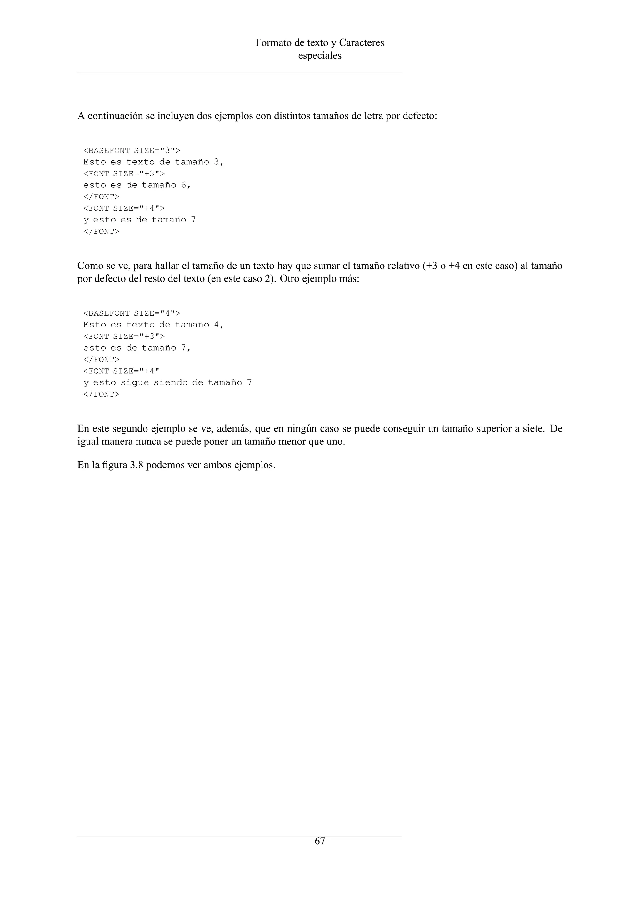 Formato de texto y Caracteres
especiales
A continuación se incluyen dos ejemplos con distintos tamaños de letra por defecto:
<BASEFONT SIZE="3">
Esto es texto de tamaño 3,
<FONT SIZE="+3">
esto es de tamaño 6,
</FONT>
<FONT SIZE="+4">
y esto es de tamaño 7
</FONT>
Como se ve, para hallar el tamaño de un texto hay que sumar el tamaño relativo (+3 o +4 en este caso) al tamaño
por defecto del resto del texto (en este caso 2). Otro ejemplo más:
<BASEFONT SIZE="4">
Esto es texto de tamaño 4,
<FONT SIZE="+3">
esto es de tamaño 7,
</FONT>
<FONT SIZE="+4"
y esto sigue siendo de tamaño 7
</FONT>
En este segundo ejemplo se ve, además, que en ningún caso se puede conseguir un tamaño superior a siete. De
igual manera nunca se puede poner un tamaño menor que uno.
En la ﬁgura 3.8 podemos ver ambos ejemplos.
67
 