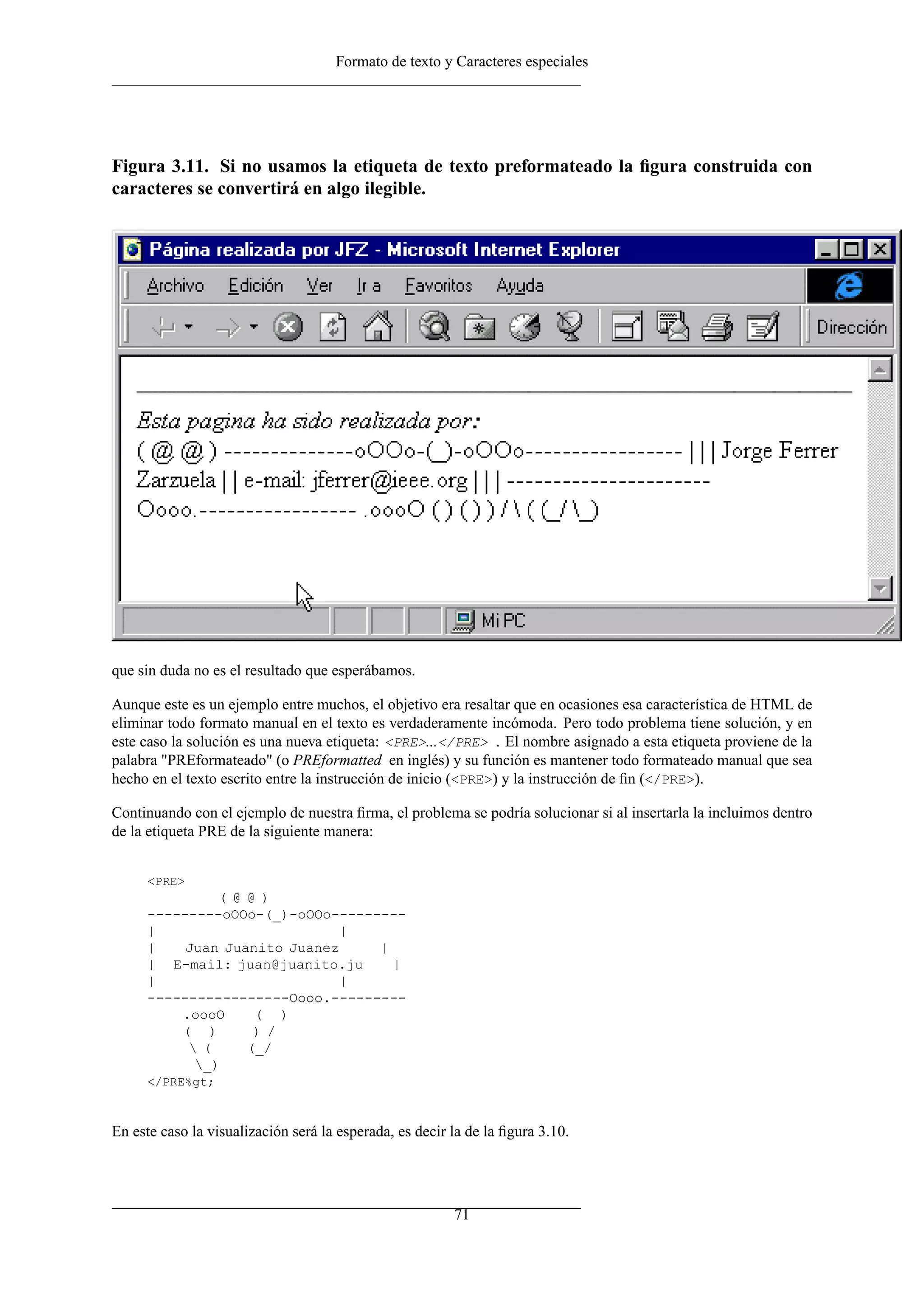 Formato de texto y Caracteres especiales
Figura 3.11. Si no usamos la etiqueta de texto preformateado la ﬁgura construida con
caracteres se convertirá en algo ilegible.
que sin duda no es el resultado que esperábamos.
Aunque este es un ejemplo entre muchos, el objetivo era resaltar que en ocasiones esa característica de HTML de
eliminar todo formato manual en el texto es verdaderamente incómoda. Pero todo problema tiene solución, y en
este caso la solución es una nueva etiqueta: <PRE>...</PRE> . El nombre asignado a esta etiqueta proviene de la
palabra "PREformateado" (o PREformatted en inglés) y su función es mantener todo formateado manual que sea
hecho en el texto escrito entre la instrucción de inicio (<PRE>) y la instrucción de ﬁn (</PRE>).
Continuando con el ejemplo de nuestra ﬁrma, el problema se podría solucionar si al insertarla la incluimos dentro
de la etiqueta PRE de la siguiente manera:
<PRE>
( @ @ )
---------oOOo-(_)-oOOo---------
| |
| Juan Juanito Juanez |
| E-mail: juan@juanito.ju |
| |
-----------------Oooo.---------
.oooO ( )
( ) ) /
 ( (_/
_)
</PRE%gt;
En este caso la visualización será la esperada, es decir la de la ﬁgura 3.10.
71
 