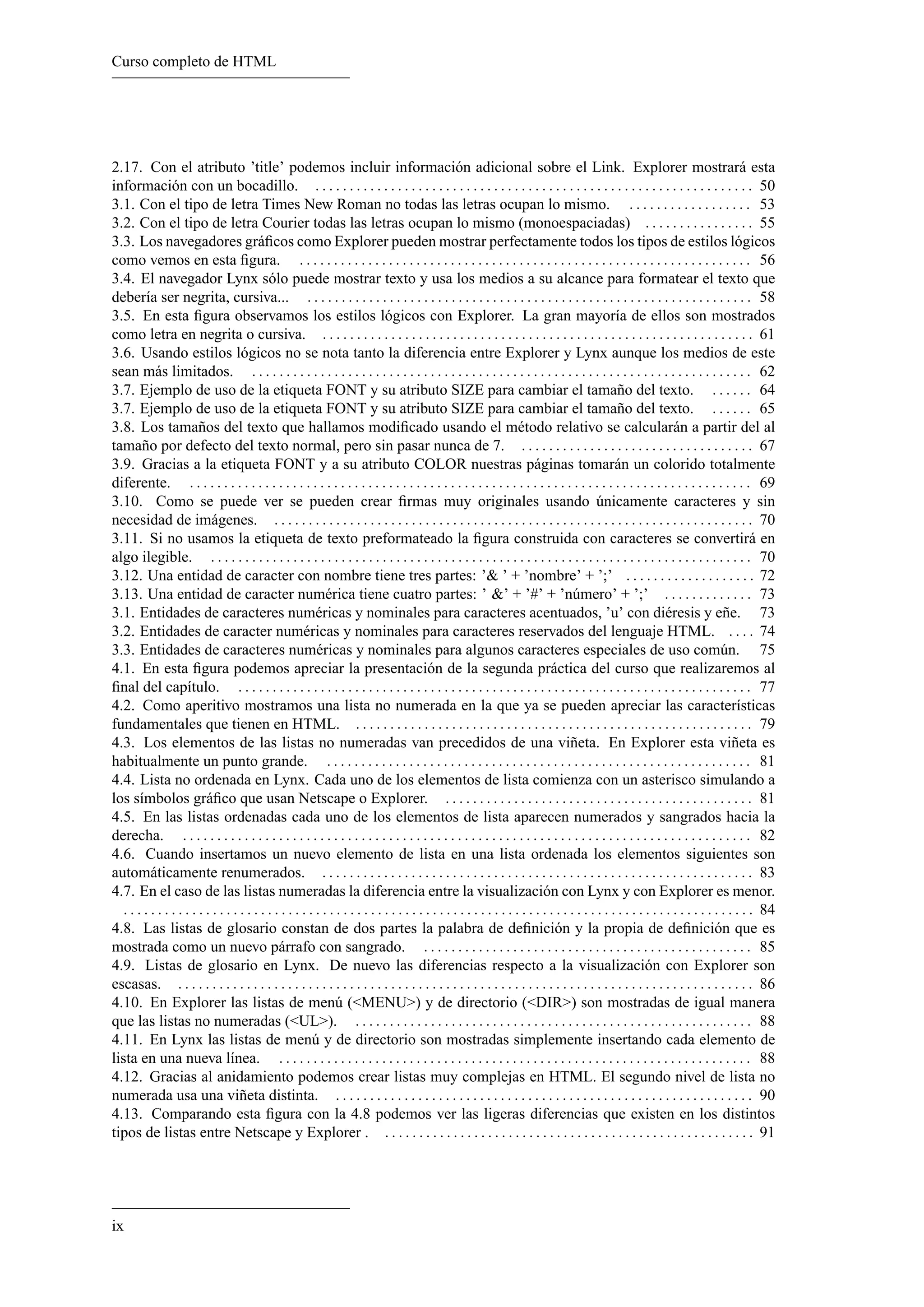 Curso completo de HTML
2.17. Con el atributo ’title’ podemos incluir información adicional sobre el Link. Explorer mostrará esta
información con un bocadillo. . . . . . . . . . . . . . . . . . . . . . . . . . . . . . . . . . . . . . . . . . . . . . . . . . . . . . . . . . . . . . . . . 50
3.1. Con el tipo de letra Times New Roman no todas las letras ocupan lo mismo. . . . . . . . . . . . . . . . . . . 53
3.2. Con el tipo de letra Courier todas las letras ocupan lo mismo (monoespaciadas) . . . . . . . . . . . . . . . . 55
3.3. Los navegadores gráﬁcos como Explorer pueden mostrar perfectamente todos los tipos de estilos lógicos
como vemos en esta ﬁgura. . . . . . . . . . . . . . . . . . . . . . . . . . . . . . . . . . . . . . . . . . . . . . . . . . . . . . . . . . . . . . . . . . . 56
3.4. El navegador Lynx sólo puede mostrar texto y usa los medios a su alcance para formatear el texto que
debería ser negrita, cursiva... . . . . . . . . . . . . . . . . . . . . . . . . . . . . . . . . . . . . . . . . . . . . . . . . . . . . . . . . . . . . . . . . . 58
3.5. En esta ﬁgura observamos los estilos lógicos con Explorer. La gran mayoría de ellos son mostrados
como letra en negrita o cursiva. . . . . . . . . . . . . . . . . . . . . . . . . . . . . . . . . . . . . . . . . . . . . . . . . . . . . . . . . . . . . . . . 61
3.6. Usando estilos lógicos no se nota tanto la diferencia entre Explorer y Lynx aunque los medios de este
sean más limitados. . . . . . . . . . . . . . . . . . . . . . . . . . . . . . . . . . . . . . . . . . . . . . . . . . . . . . . . . . . . . . . . . . . . . . . . . . 62
3.7. Ejemplo de uso de la etiqueta FONT y su atributo SIZE para cambiar el tamaño del texto. . . . . . . 64
3.7. Ejemplo de uso de la etiqueta FONT y su atributo SIZE para cambiar el tamaño del texto. . . . . . . 65
3.8. Los tamaños del texto que hallamos modiﬁcado usando el método relativo se calcularán a partir del al
tamaño por defecto del texto normal, pero sin pasar nunca de 7. . . . . . . . . . . . . . . . . . . . . . . . . . . . . . . . . . . 67
3.9. Gracias a la etiqueta FONT y a su atributo COLOR nuestras páginas tomarán un colorido totalmente
diferente. . . . . . . . . . . . . . . . . . . . . . . . . . . . . . . . . . . . . . . . . . . . . . . . . . . . . . . . . . . . . . . . . . . . . . . . . . . . . . . . . . . 69
3.10. Como se puede ver se pueden crear ﬁrmas muy originales usando únicamente caracteres y sin
necesidad de imágenes. . . . . . . . . . . . . . . . . . . . . . . . . . . . . . . . . . . . . . . . . . . . . . . . . . . . . . . . . . . . . . . . . . . . . . . 70
3.11. Si no usamos la etiqueta de texto preformateado la ﬁgura construida con caracteres se convertirá en
algo ilegible. . . . . . . . . . . . . . . . . . . . . . . . . . . . . . . . . . . . . . . . . . . . . . . . . . . . . . . . . . . . . . . . . . . . . . . . . . . . . . . . 70
3.12. Una entidad de caracter con nombre tiene tres partes: ’& ’ + ’nombre’ + ’;’ . . . . . . . . . . . . . . . . . . . 72
3.13. Una entidad de caracter numérica tiene cuatro partes: ’ &’ + ’#’ + ’número’ + ’;’ . . . . . . . . . . . . . 73
3.1. Entidades de caracteres numéricas y nominales para caracteres acentuados, ’u’ con diéresis y eñe. 73
3.2. Entidades de caracter numéricas y nominales para caracteres reservados del lenguaje HTML. . . . . 74
3.3. Entidades de caracteres numéricas y nominales para algunos caracteres especiales de uso común. 75
4.1. En esta ﬁgura podemos apreciar la presentación de la segunda práctica del curso que realizaremos al
ﬁnal del capítulo. . . . . . . . . . . . . . . . . . . . . . . . . . . . . . . . . . . . . . . . . . . . . . . . . . . . . . . . . . . . . . . . . . . . . . . . . . . . 77
4.2. Como aperitivo mostramos una lista no numerada en la que ya se pueden apreciar las características
fundamentales que tienen en HTML. . . . . . . . . . . . . . . . . . . . . . . . . . . . . . . . . . . . . . . . . . . . . . . . . . . . . . . . . . . 79
4.3. Los elementos de las listas no numeradas van precedidos de una viñeta. En Explorer esta viñeta es
habitualmente un punto grande. . . . . . . . . . . . . . . . . . . . . . . . . . . . . . . . . . . . . . . . . . . . . . . . . . . . . . . . . . . . . . . 81
4.4. Lista no ordenada en Lynx. Cada uno de los elementos de lista comienza con un asterisco simulando a
los símbolos gráﬁco que usan Netscape o Explorer. . . . . . . . . . . . . . . . . . . . . . . . . . . . . . . . . . . . . . . . . . . . . . 81
4.5. En las listas ordenadas cada uno de los elementos de lista aparecen numerados y sangrados hacia la
derecha. . . . . . . . . . . . . . . . . . . . . . . . . . . . . . . . . . . . . . . . . . . . . . . . . . . . . . . . . . . . . . . . . . . . . . . . . . . . . . . . . . . . 82
4.6. Cuando insertamos un nuevo elemento de lista en una lista ordenada los elementos siguientes son
automáticamente renumerados. . . . . . . . . . . . . . . . . . . . . . . . . . . . . . . . . . . . . . . . . . . . . . . . . . . . . . . . . . . . . . . . 83
4.7. En el caso de las listas numeradas la diferencia entre la visualización con Lynx y con Explorer es menor.
. . . . . . . . . . . . . . . . . . . . . . . . . . . . . . . . . . . . . . . . . . . . . . . . . . . . . . . . . . . . . . . . . . . . . . . . . . . . . . . . . . . . . . . . . . . . 84
4.8. Las listas de glosario constan de dos partes la palabra de deﬁnición y la propia de deﬁnición que es
mostrada como un nuevo párrafo con sangrado. . . . . . . . . . . . . . . . . . . . . . . . . . . . . . . . . . . . . . . . . . . . . . . . . 85
4.9. Listas de glosario en Lynx. De nuevo las diferencias respecto a la visualización con Explorer son
escasas. . . . . . . . . . . . . . . . . . . . . . . . . . . . . . . . . . . . . . . . . . . . . . . . . . . . . . . . . . . . . . . . . . . . . . . . . . . . . . . . . . . . . 86
4.10. En Explorer las listas de menú (<MENU>) y de directorio (<DIR>) son mostradas de igual manera
que las listas no numeradas (<UL>). . . . . . . . . . . . . . . . . . . . . . . . . . . . . . . . . . . . . . . . . . . . . . . . . . . . . . . . . . . 88
4.11. En Lynx las listas de menú y de directorio son mostradas simplemente insertando cada elemento de
lista en una nueva línea. . . . . . . . . . . . . . . . . . . . . . . . . . . . . . . . . . . . . . . . . . . . . . . . . . . . . . . . . . . . . . . . . . . . . . 88
4.12. Gracias al anidamiento podemos crear listas muy complejas en HTML. El segundo nivel de lista no
numerada usa una viñeta distinta. . . . . . . . . . . . . . . . . . . . . . . . . . . . . . . . . . . . . . . . . . . . . . . . . . . . . . . . . . . . . . 90
4.13. Comparando esta ﬁgura con la 4.8 podemos ver las ligeras diferencias que existen en los distintos
tipos de listas entre Netscape y Explorer . . . . . . . . . . . . . . . . . . . . . . . . . . . . . . . . . . . . . . . . . . . . . . . . . . . . . . . 91
ix
 