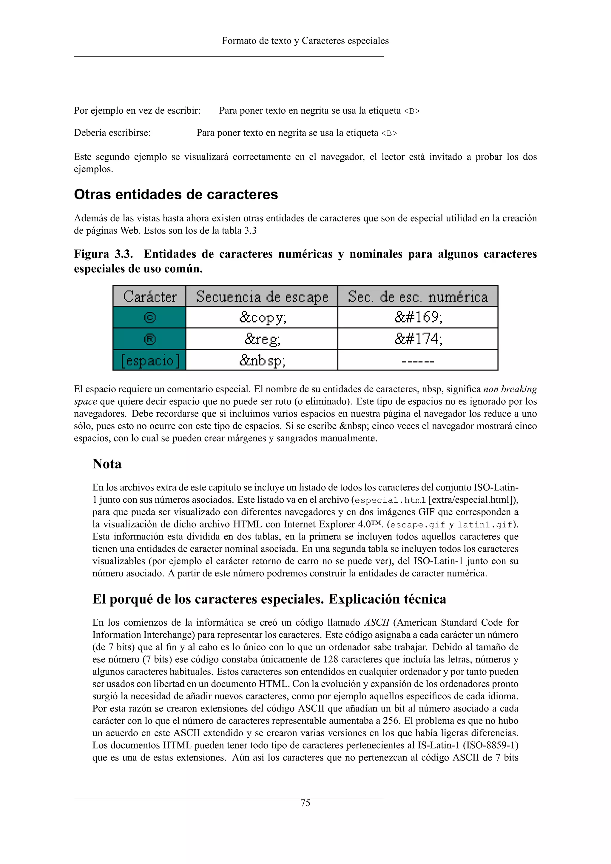 Formato de texto y Caracteres especiales
Por ejemplo en vez de escribir: Para poner texto en negrita se usa la etiqueta <B>
Debería escribirse: Para poner texto en negrita se usa la etiqueta <B>
Este segundo ejemplo se visualizará correctamente en el navegador, el lector está invitado a probar los dos
ejemplos.
Otras entidades de caracteres
Además de las vistas hasta ahora existen otras entidades de caracteres que son de especial utilidad en la creación
de páginas Web. Estos son los de la tabla 3.3
Figura 3.3. Entidades de caracteres numéricas y nominales para algunos caracteres
especiales de uso común.
El espacio requiere un comentario especial. El nombre de su entidades de caracteres, nbsp, signiﬁca non breaking
space que quiere decir espacio que no puede ser roto (o eliminado). Este tipo de espacios no es ignorado por los
navegadores. Debe recordarse que si incluimos varios espacios en nuestra página el navegador los reduce a uno
sólo, pues esto no ocurre con este tipo de espacios. Si se escribe &nbsp; cinco veces el navegador mostrará cinco
espacios, con lo cual se pueden crear márgenes y sangrados manualmente.
Nota
En los archivos extra de este capítulo se incluye un listado de todos los caracteres del conjunto ISO-Latin-
1 junto con sus números asociados. Este listado va en el archivo (especial.html [extra/especial.html]),
para que pueda ser visualizado con diferentes navegadores y en dos imágenes GIF que corresponden a
la visualización de dicho archivo HTML con Internet Explorer 4.0™. (escape.gif y latin1.gif).
Esta información esta dividida en dos tablas, en la primera se incluyen todos aquellos caracteres que
tienen una entidades de caracter nominal asociada. En una segunda tabla se incluyen todos los caracteres
visualizables (por ejemplo el carácter retorno de carro no se puede ver), del ISO-Latin-1 junto con su
número asociado. A partir de este número podremos construir la entidades de caracter numérica.
El porqué de los caracteres especiales. Explicación técnica
En los comienzos de la informática se creó un código llamado ASCII (American Standard Code for
Information Interchange) para representar los caracteres. Este código asignaba a cada carácter un número
(de 7 bits) que al ﬁn y al cabo es lo único con lo que un ordenador sabe trabajar. Debido al tamaño de
ese número (7 bits) ese código constaba únicamente de 128 caracteres que incluía las letras, números y
algunos caracteres habituales. Estos caracteres son entendidos en cualquier ordenador y por tanto pueden
ser usados con libertad en un documento HTML. Con la evolución y expansión de los ordenadores pronto
surgió la necesidad de añadir nuevos caracteres, como por ejemplo aquellos especíﬁcos de cada idioma.
Por esta razón se crearon extensiones del código ASCII que añadían un bit al número asociado a cada
carácter con lo que el número de caracteres representable aumentaba a 256. El problema es que no hubo
un acuerdo en este ASCII extendido y se crearon varias versiones en los que había ligeras diferencias.
Los documentos HTML pueden tener todo tipo de caracteres pertenecientes al IS-Latin-1 (ISO-8859-1)
que es una de estas extensiones. Aún así los caracteres que no pertenezcan al código ASCII de 7 bits
75
 