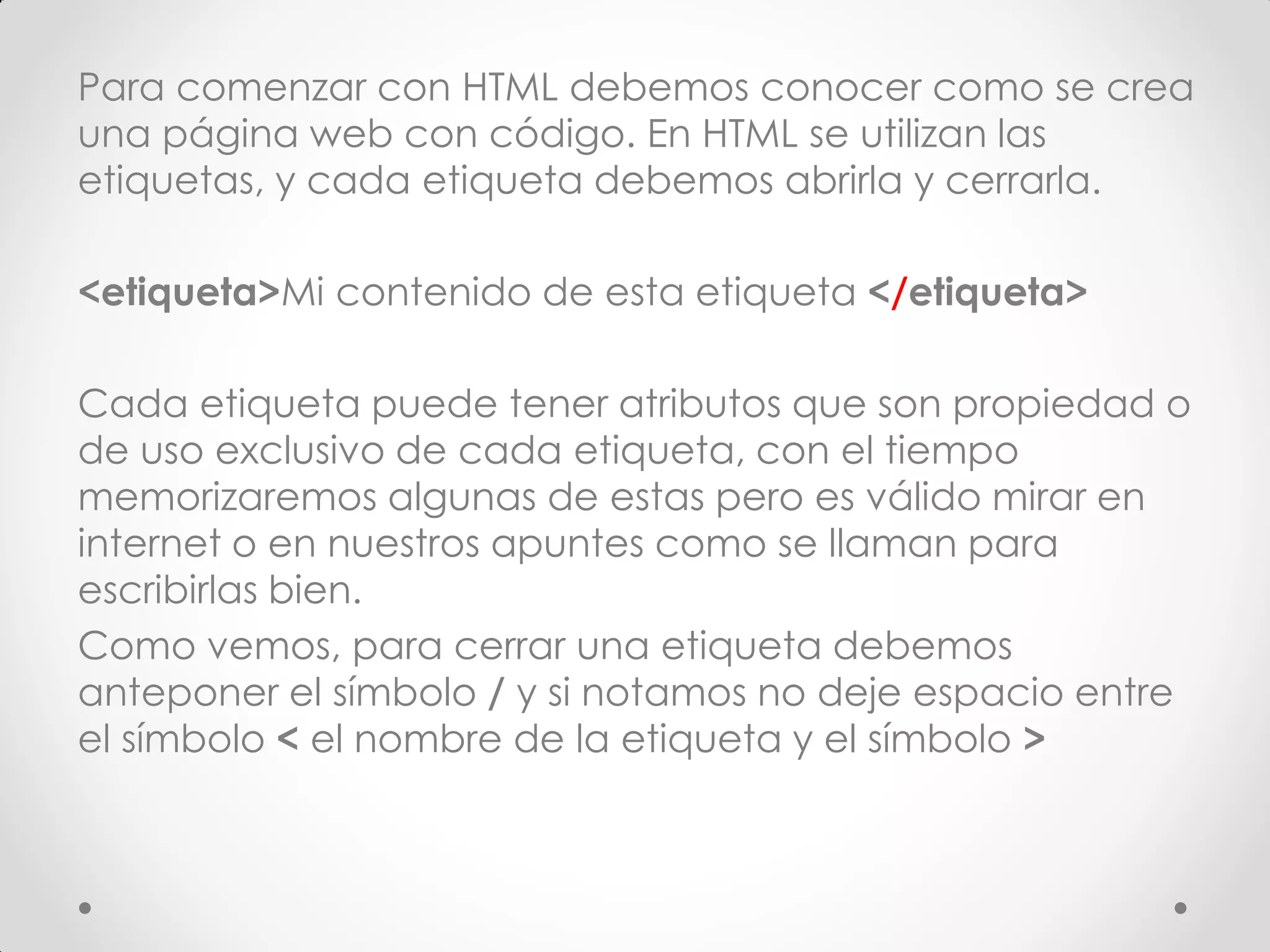 Para comenzar con HTML debemos conocer como se crea una página web con código. En HTML se utilizan las etiquetas, y cada etiqueta debemos abrirla y cerrarla. 
<etiqueta>Mi contenido de esta etiqueta </etiqueta> 
Cada etiqueta puede tener atributos que son propiedad o de uso exclusivo de cada etiqueta, con el tiempo memorizaremos algunas de estas pero es válido mirar en internet o en nuestros apuntes como se llaman para escribirlas bien. 
Como vemos, para cerrar una etiqueta debemos anteponer el símbolo / y si notamos no deje espacio entre el símbolo < el nombre de la etiqueta y el símbolo >  