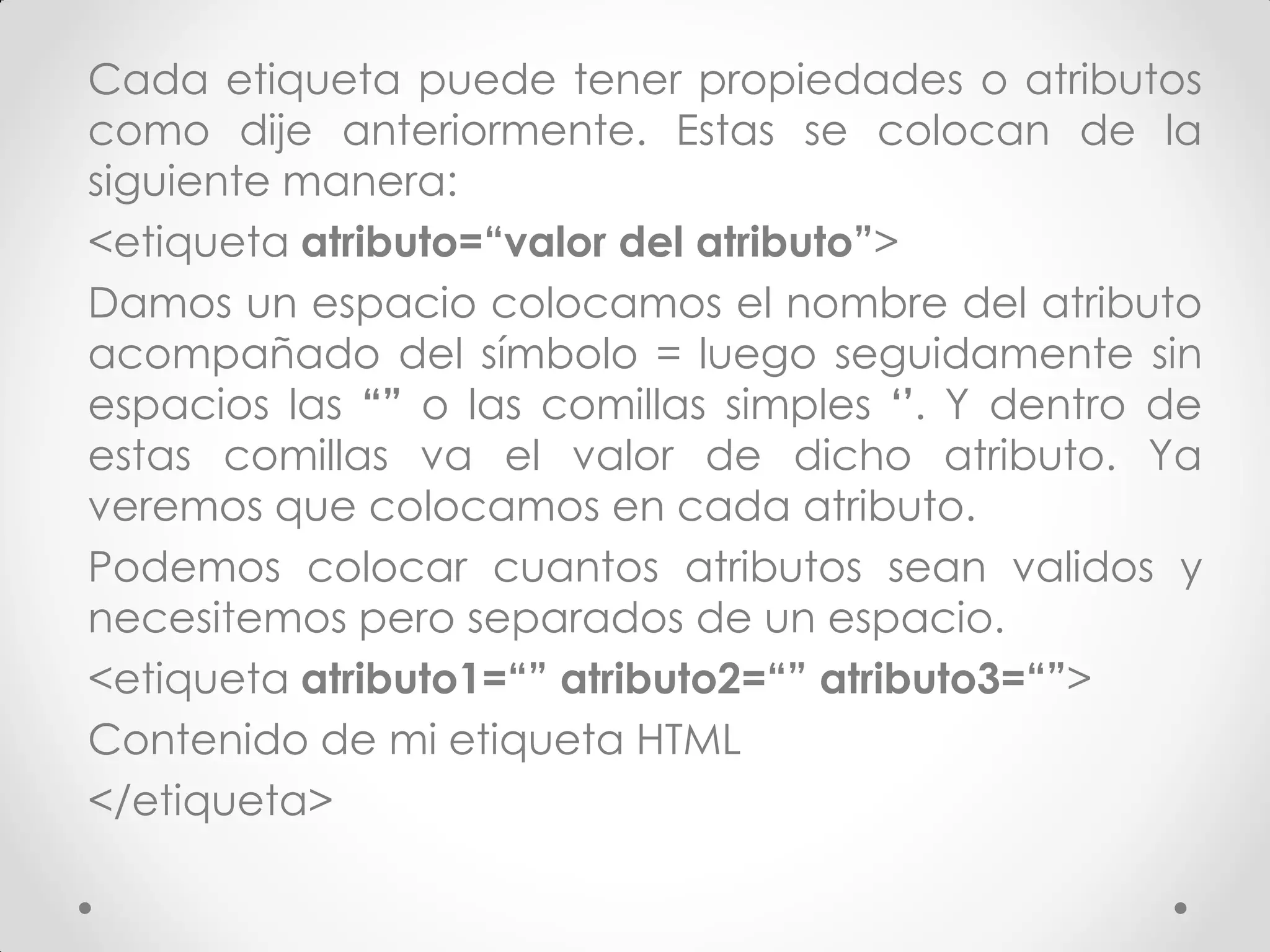 Cada etiqueta puede tener propiedades o atributos como dije anteriormente. Estas se colocan de la siguiente manera: 
<etiqueta atributo=“valor del atributo”> 
Damos un espacio colocamos el nombre del atributo acompañado del símbolo = luego seguidamente sin espacios las “” o las comillas simples ‘’. Y dentro de estas comillas va el valor de dicho atributo. Ya veremos que colocamos en cada atributo. 
Podemos colocar cuantos atributos sean validos y necesitemos pero separados de un espacio. 
<etiqueta atributo1=“” atributo2=“” atributo3=“”> 
Contenido de mi etiqueta HTML 
</etiqueta>  