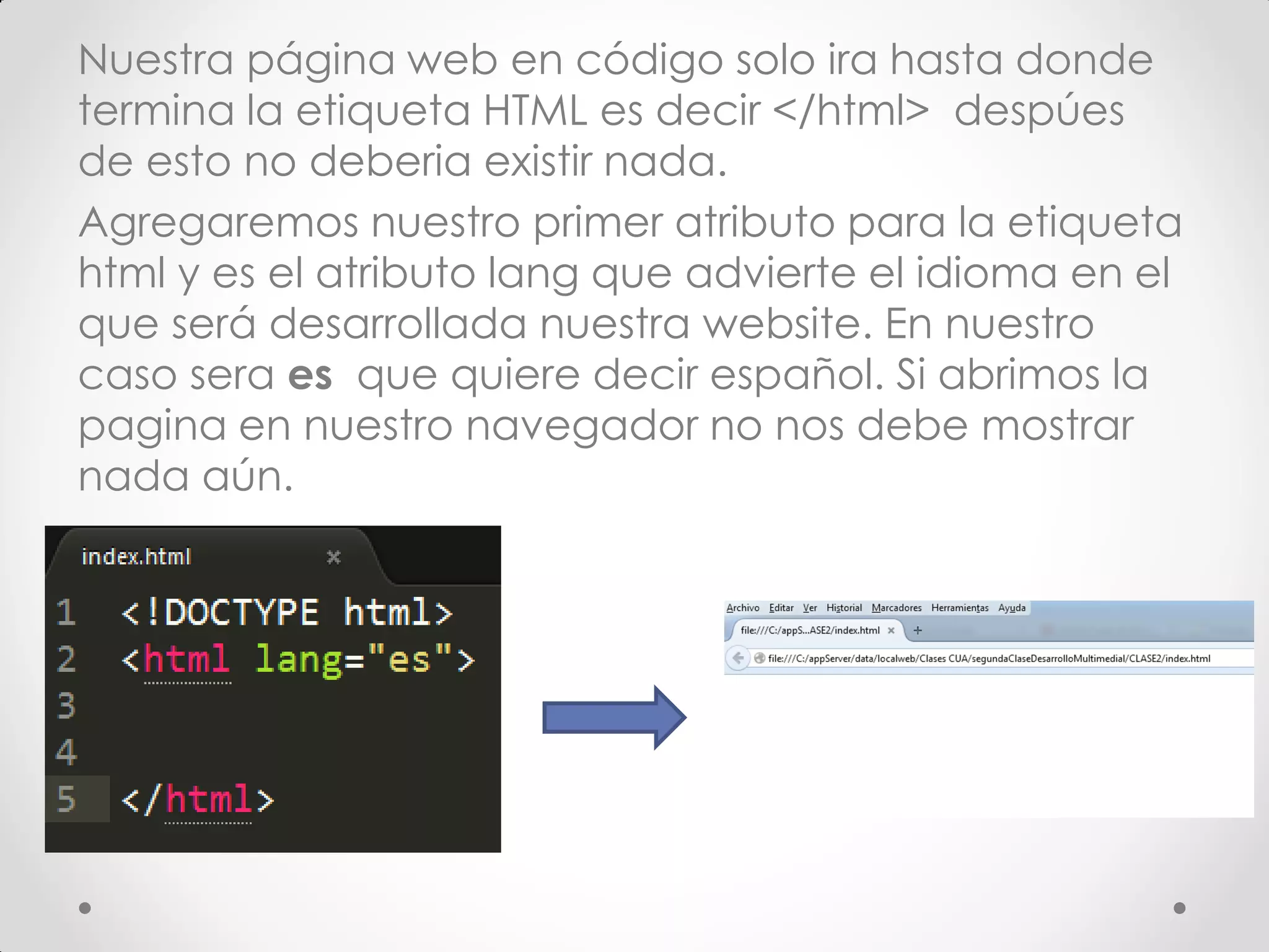 Nuestra página web en código solo ira hasta donde termina la etiqueta HTML es decir </html> despúes de esto no deberia existir nada. 
Agregaremos nuestro primer atributo para la etiqueta html y es el atributo lang que advierte el idioma en el que será desarrollada nuestra website. En nuestro caso sera es que quiere decir español. Si abrimos la pagina en nuestro navegador no nos debe mostrar nada aún.  