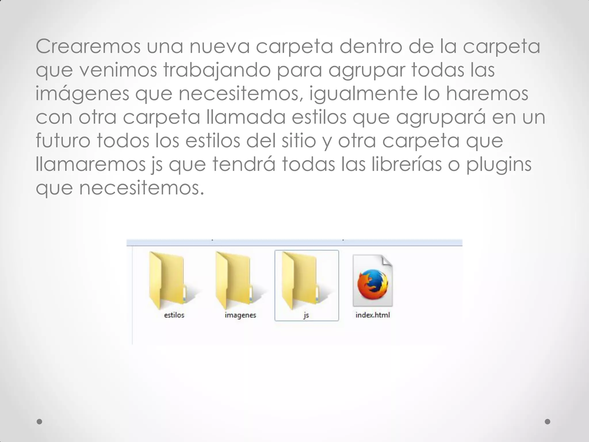 Crearemos una nueva carpeta dentro de la carpeta que venimos trabajando para agrupar todas las imágenes que necesitemos, igualmente lo haremos con otra carpeta llamada estilos que agrupará en un futuro todos los estilos del sitio y otra carpeta que llamaremos js que tendrá todas las librerías o plugins que necesitemos.  