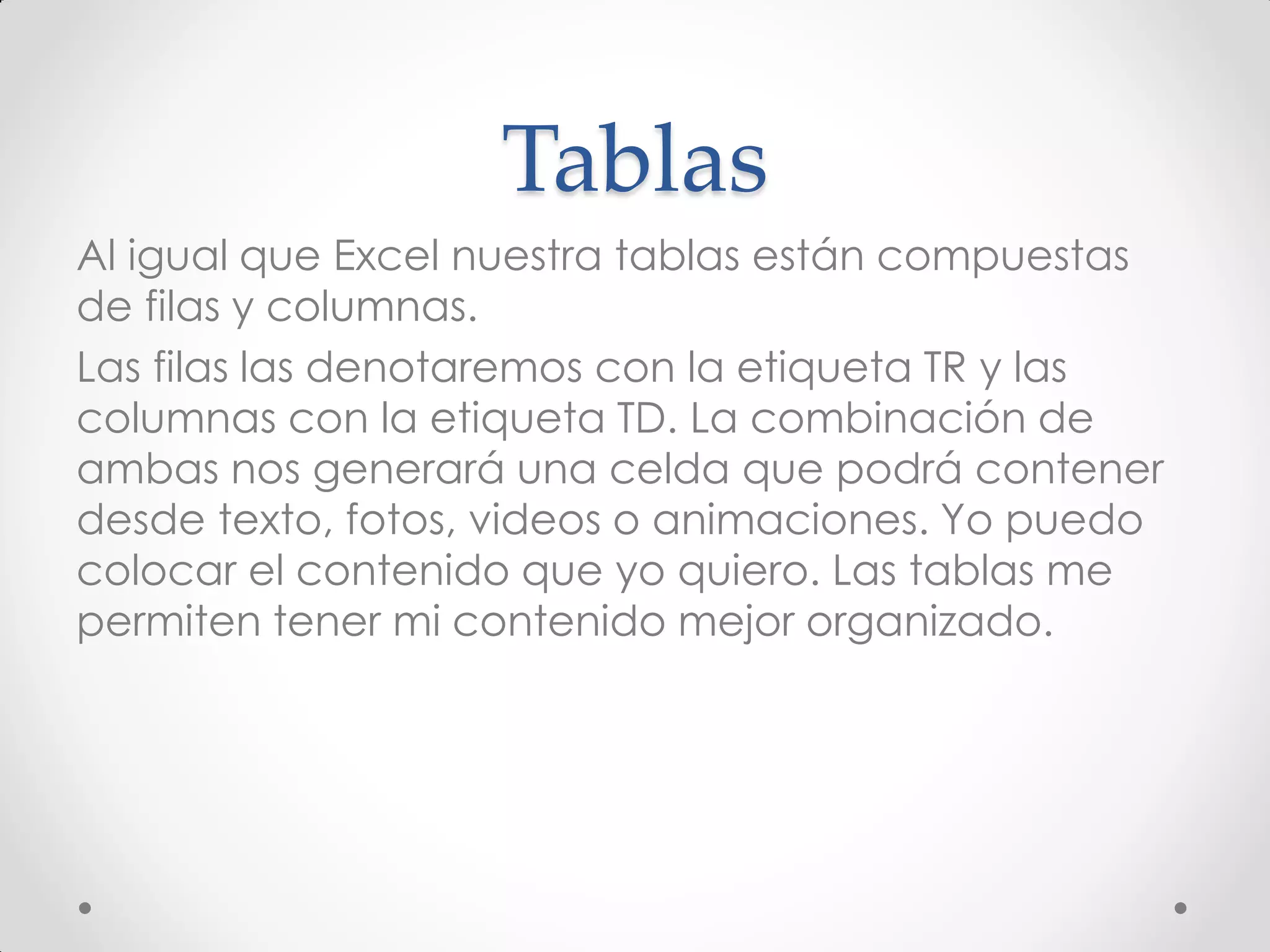 Tablas 
Al igual que Excel nuestra tablas están compuestas de filas y columnas. 
Las filas las denotaremos con la etiqueta TR y las columnas con la etiqueta TD. La combinación de ambas nos generará una celda que podrá contener desde texto, fotos, videos o animaciones. Yo puedo colocar el contenido que yo quiero. Las tablas me permiten tener mi contenido mejor organizado.  