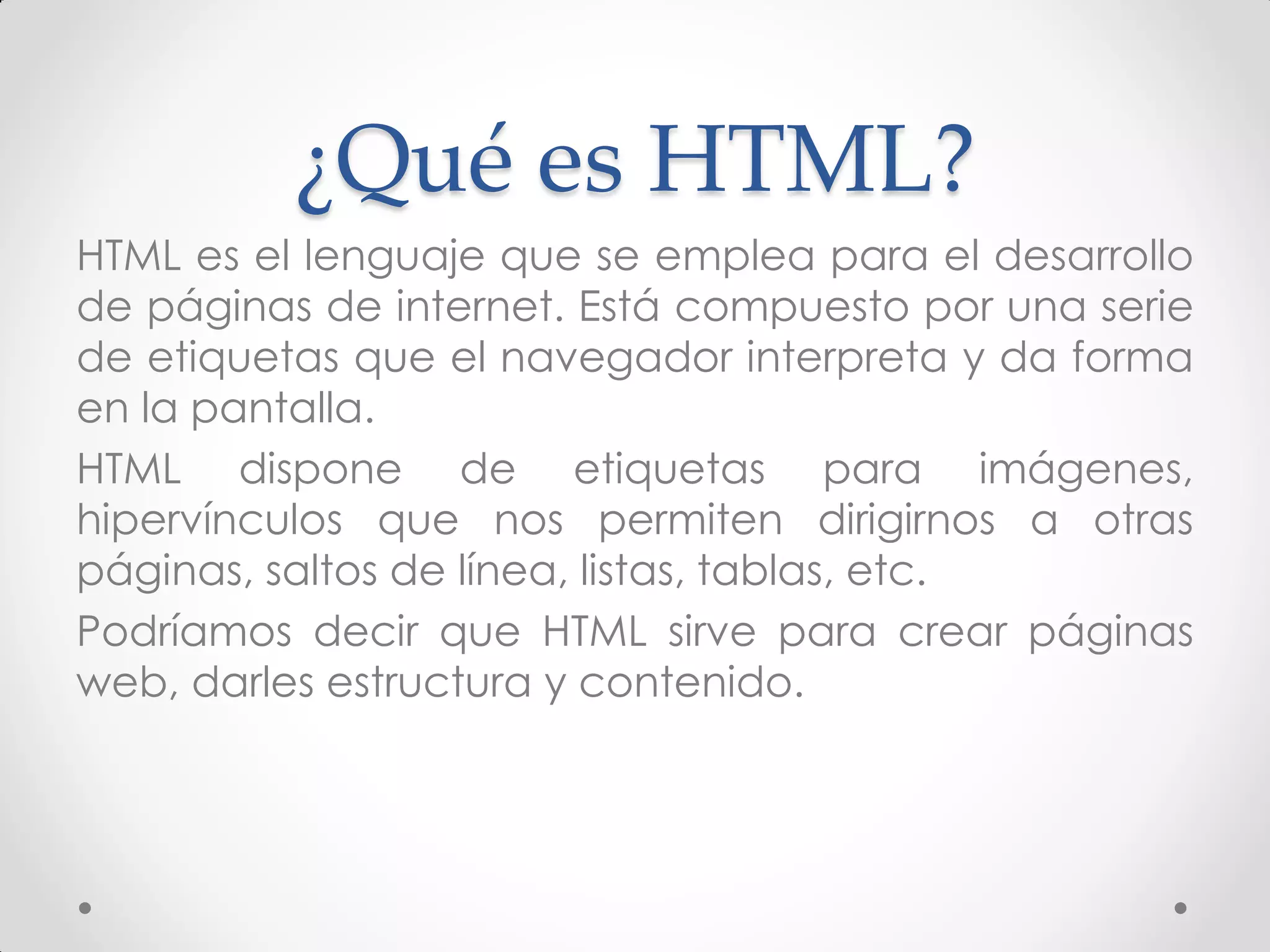 ¿Qué es HTML? 
HTML es el lenguaje que se emplea para el desarrollo de páginas de internet. Está compuesto por una serie de etiquetas que el navegador interpreta y da forma en la pantalla. 
HTML dispone de etiquetas para imágenes, hipervínculos que nos permiten dirigirnos a otras páginas, saltos de línea, listas, tablas, etc. 
Podríamos decir que HTML sirve para crear páginas web, darles estructura y contenido.  
