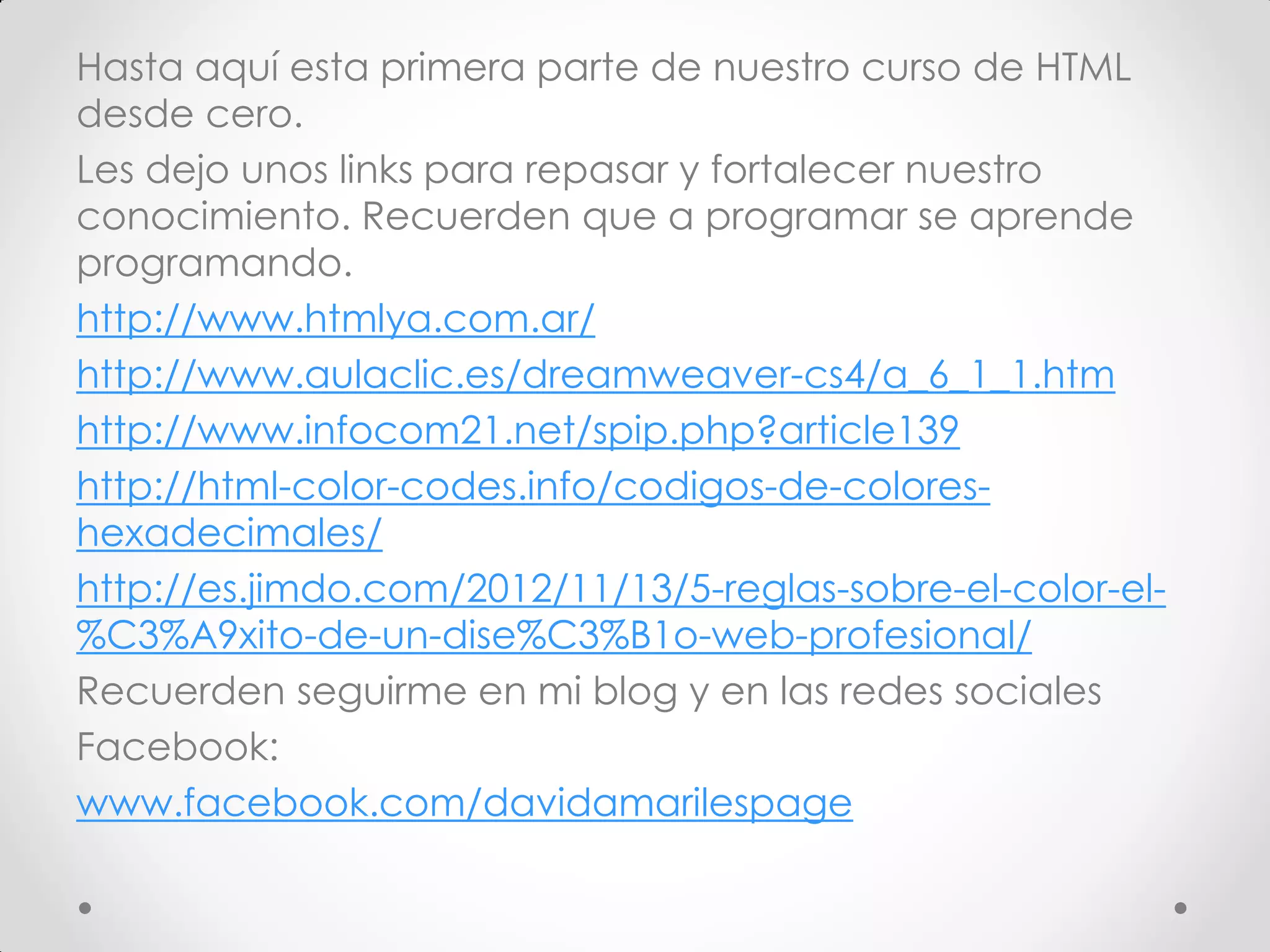Hasta aquí esta primera parte de nuestro curso de HTML desde cero. 
Les dejo unos links para repasar y fortalecer nuestro conocimiento. Recuerden que a programar se aprende programando. 
http://www.htmlya.com.ar/ 
http://www.aulaclic.es/dreamweaver-cs4/a_6_1_1.htm 
http://www.infocom21.net/spip.php?article139 
http://html-color-codes.info/codigos-de-colores- hexadecimales/ 
http://es.jimdo.com/2012/11/13/5-reglas-sobre-el-color-el- %C3%A9xito-de-un-dise%C3%B1o-web-profesional/ 
Recuerden seguirme en mi blog y en las redes sociales 
Facebook: 
www.facebook.com/davidamarilespage 