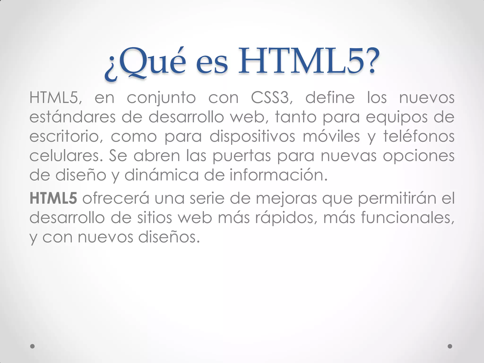 ¿Qué es HTML5? 
HTML5, en conjunto con CSS3, define los nuevos estándares de desarrollo web, tanto para equipos de escritorio, como para dispositivos móviles y teléfonos celulares. Se abren las puertas para nuevas opciones de diseño y dinámica de información. 
HTML5 ofrecerá una serie de mejoras que permitirán el desarrollo de sitios web más rápidos, más funcionales, y con nuevos diseños.  