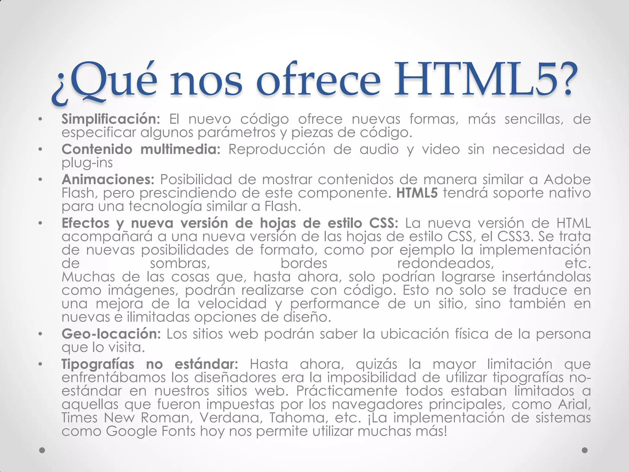 ¿Qué nos ofrece HTML5? 
•Simplificación: El nuevo código ofrece nuevas formas, más sencillas, de especificar algunos parámetros y piezas de código. 
•Contenido multimedia: Reproducción de audio y video sin necesidad de plug-ins 
•Animaciones: Posibilidad de mostrar contenidos de manera similar a Adobe Flash, pero prescindiendo de este componente. HTML5 tendrá soporte nativo para una tecnología similar a Flash. 
•Efectos y nueva versión de hojas de estilo CSS: La nueva versión de HTML acompañará a una nueva versión de las hojas de estilo CSS, el CSS3. Se trata de nuevas posibilidades de formato, como por ejemplo la implementación de sombras, bordes redondeados, etc. Muchas de las cosas que, hasta ahora, solo podrían lograrse insertándolas como imágenes, podrán realizarse con código. Esto no solo se traduce en una mejora de la velocidad y performance de un sitio, sino también en nuevas e ilimitadas opciones de diseño. 
•Geo-locación: Los sitios web podrán saber la ubicación física de la persona que lo visita. 
•Tipografías no estándar: Hasta ahora, quizás la mayor limitación que enfrentábamos los diseñadores era la imposibilidad de utilizar tipografías no- estándar en nuestros sitios web. Prácticamente todos estaban limitados a aquellas que fueron impuestas por los navegadores principales, como Arial, Times New Roman, Verdana, Tahoma, etc. ¡La implementación de sistemas como Google Fonts hoy nos permite utilizar muchas más!  