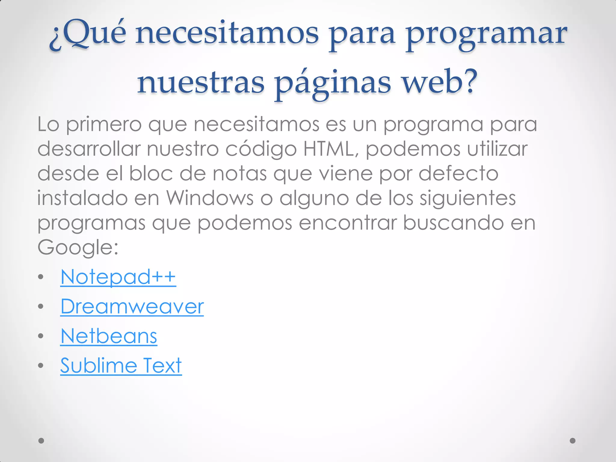 ¿Qué necesitamos para programar nuestras páginas web? 
Lo primero que necesitamos es un programa para desarrollar nuestro código HTML, podemos utilizar desde el bloc de notas que viene por defecto instalado en Windows o alguno de los siguientes programas que podemos encontrar buscando en Google: 
•Notepad++ 
•Dreamweaver 
•Netbeans 
•Sublime Text  