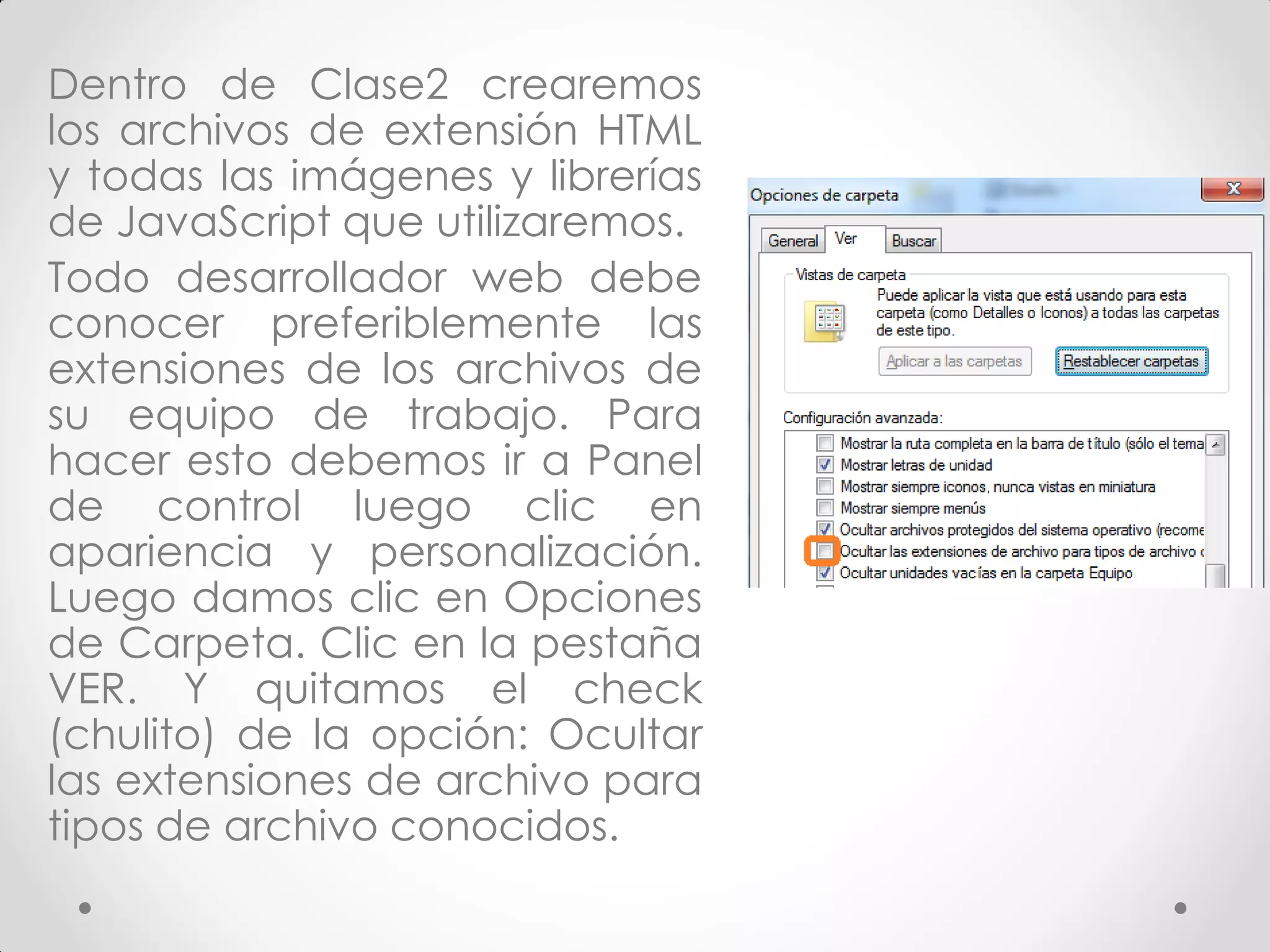 Dentro de Clase2 crearemos los archivos de extensión HTML y todas las imágenes y librerías de JavaScript que utilizaremos. 
Todo desarrollador web debe conocer preferiblemente las extensiones de los archivos de su equipo de trabajo. Para hacer esto debemos ir a Panel de control luego clic en apariencia y personalización. Luego damos clic en Opciones de Carpeta. Clic en la pestaña VER. Y quitamos el check (chulito) de la opción: Ocultar las extensiones de archivo para tipos de archivo conocidos.  
