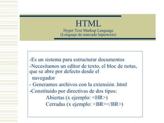 HTML
Hyper Text Markup Language
(Lenguaje de marcado hipertexto)
-Es un sistema para estructurar documentos
-Necesitamos un editor de texto, el bloc de notas,
que se abre por defecto desde el
navegador
- Generamos archivos con la extensión .html
-Constituido por directivas de dos tipos:
Abiertas (x ejemplo: <HR>)
Cerradas (x ejemplo: <BR></BR>)
 