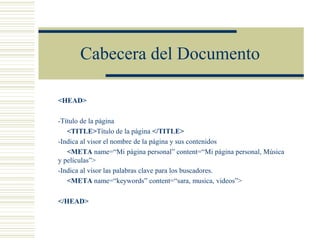 Cabecera del Documento
<HEAD>
-Título de la página
<TITLE>Título de la página </TITLE>
-Indica al visor el nombre de la página y sus contenidos
<META name=“Mi página personal” content=“Mi página personal, Música
y películas”>
-Indica al visor las palabras clave para los buscadores.
<META name=“keywords” content=“sara, musica, videos”>
</HEAD>
 