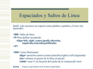 Espaciados y Saltos de Línea
htmlL solo reconoce un espacio entre palabra y palabra, el resto son
ignorados.
<BR> Salto de línea
<P>Para definir un párrafo
Align=left, right, center,justify (derecha,
izquierda,centrado,justificado)
</P>
<HR> Linea Horizontal
align= posición centro (center),derecha (right) o left (izquierda)
size= numero el grosor de la línea en pixels.
width= num % en función del ancho de la ventana del visor
&nbsp Espacio equivalente al de la barra espaciadora
 