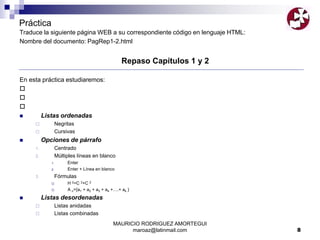 MAURICIO RODRIGUEZ AMORTEGUI
maroaz@latinmail.com 8
Práctica
Traduce la siguiente página WEB a su correspondiente código en lenguaje HTML:
Nombre del documento: PagRep1-2.html
Repaso Capítulos 1 y 2
En esta práctica estudiaremos:



 Listas ordenadas
 Negritas
 Cursivas
 Opciones de párrafo
1. Centrado
2. Múltiples líneas en blanco
1. Enter
2. Enter + Línea en blanco
3. Fórmulas
 H 2=C 2+C 2
 A n={a1 + a2 + a3 + a4 +….+ ak }
 Listas desordenadas
 Listas anidadas
 Listas combinadas
 