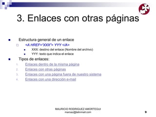 MAURICIO RODRIGUEZ AMORTEGUI
maroaz@latinmail.com 9
3. Enlaces con otras páginas
 Estructura general de un enlace
 <A HREF=“XXX”> YYY </A>
 XXX: destino del enlace (Nombre del archivo)
 YYY: texto que indica el enlace
 Tipos de enlaces:
1. Enlaces dentro de la misma página
2. Enlaces con otras páginas
3. Enlaces con una página fuera de nuestro sistema
4. Enlaces con una dirección e-mail
 