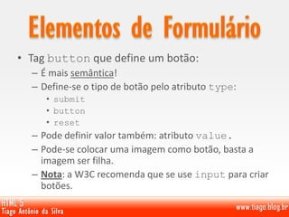 • Tag button que define um botão:
– É mais semântica!
– Define-se o tipo de botão pelo atributo type:
• submit
• button
• reset
– Pode definir valor também: atributo value.
– Pode-se colocar uma imagem como botão, basta a
imagem ser filha.
– Nota: a W3C recomenda que se use input para criar
botões.
 