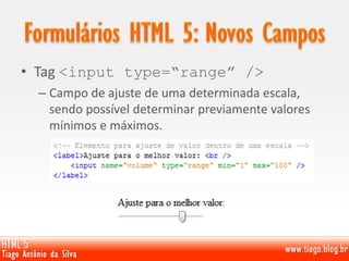 • Tag <input type=“range” />
– Campo de ajuste de uma determinada escala,
sendo possível determinar previamente valores
mínimos e máximos.
 
