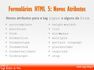 Novos atributos para a tag input e alguns da form
• autocomplete
• autofocus
• form
• formaction
• formenctype
• formmethod
• formnovalidate
• formtarget
• height e width
• list
• min ou max
• multiple
• pattern (regexp)
• placeholder
• required
• step
 