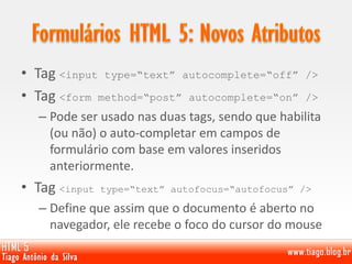 • Tag <input type=“text” autocomplete=“off” />
• Tag <form method=“post” autocomplete=“on” />
– Pode ser usado nas duas tags, sendo que habilita
(ou não) o auto-completar em campos de
formulário com base em valores inseridos
anteriormente.
• Tag <input type=“text” autofocus=“autofocus” />
– Define que assim que o documento é aberto no
navegador, ele recebe o foco do cursor do mouse
 
